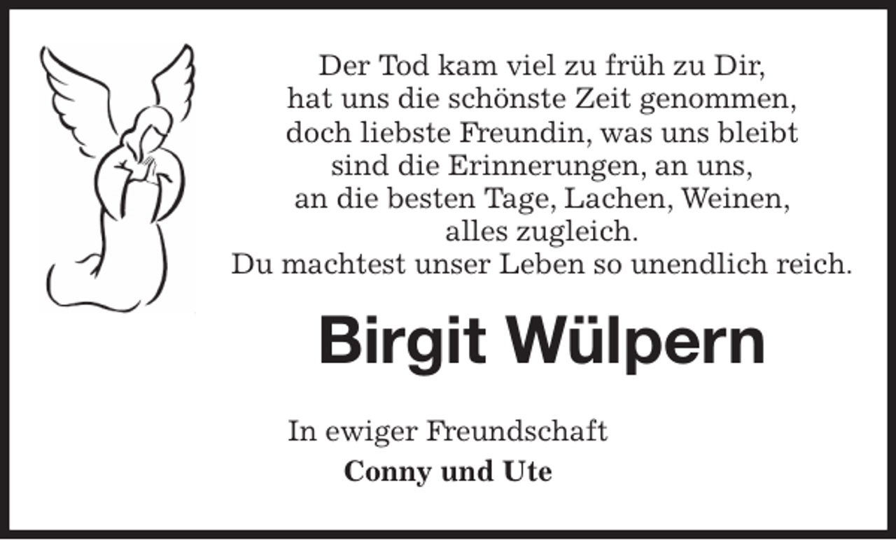 <p>Der Tod kam viel zu früh zu Dir,<br />hat uns die schönste Zeit genommen,<br />doch liebste Freundin, was uns bleibt<br />sind die Erinnerungen, an uns,<br />an die besten Tage, Lachen, Weinen,<br />alles zugleich.<br />Du machtest unser Leben so unendlich reich.<br />Birgit Wülpern<br />In ewiger Freundschaft<br />Conny und Ute</p>