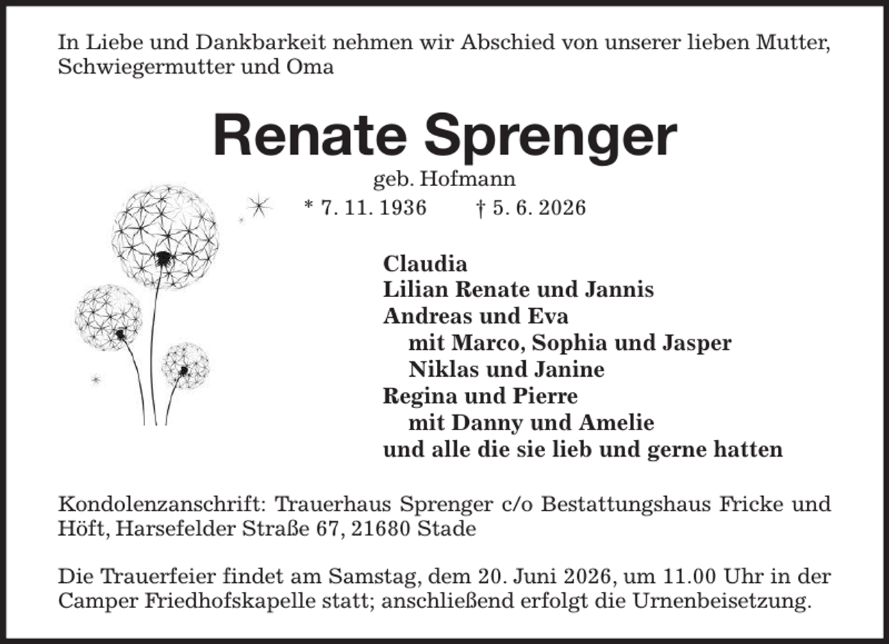 <p>In Liebe und Dankbarkeit nehmen wir Abschied von unserer lieben Mutter,<br />Schwiegermutter und Oma<br />Renate Sprenger<br />geb. Hofmann<br />* 7. 11. 1936 † 5. 6. 2026<br />Claudia<br />Lilian Renate und Jannis<br />Andreas und Eva<br />mit Marco, Sophia und Jasper<br />Niklas und Janine<br />Regina und Pierre<br />mit Danny und Amelie<br />und alle die sie lieb und gerne hatten<br />Kondolenzanschrift: Trauerhaus Sprenger c/o Bestattungshaus Fricke und Höft, Harsefelder Straße 67, 21680 Stade</p><p>Die Trauerfeier findet am Samstag, dem 20. Juni 2026, um 11.00 Uhr in der Camper Friedhofskapelle statt; anschließend erfolgt die Urnenbeisetzung.</p>