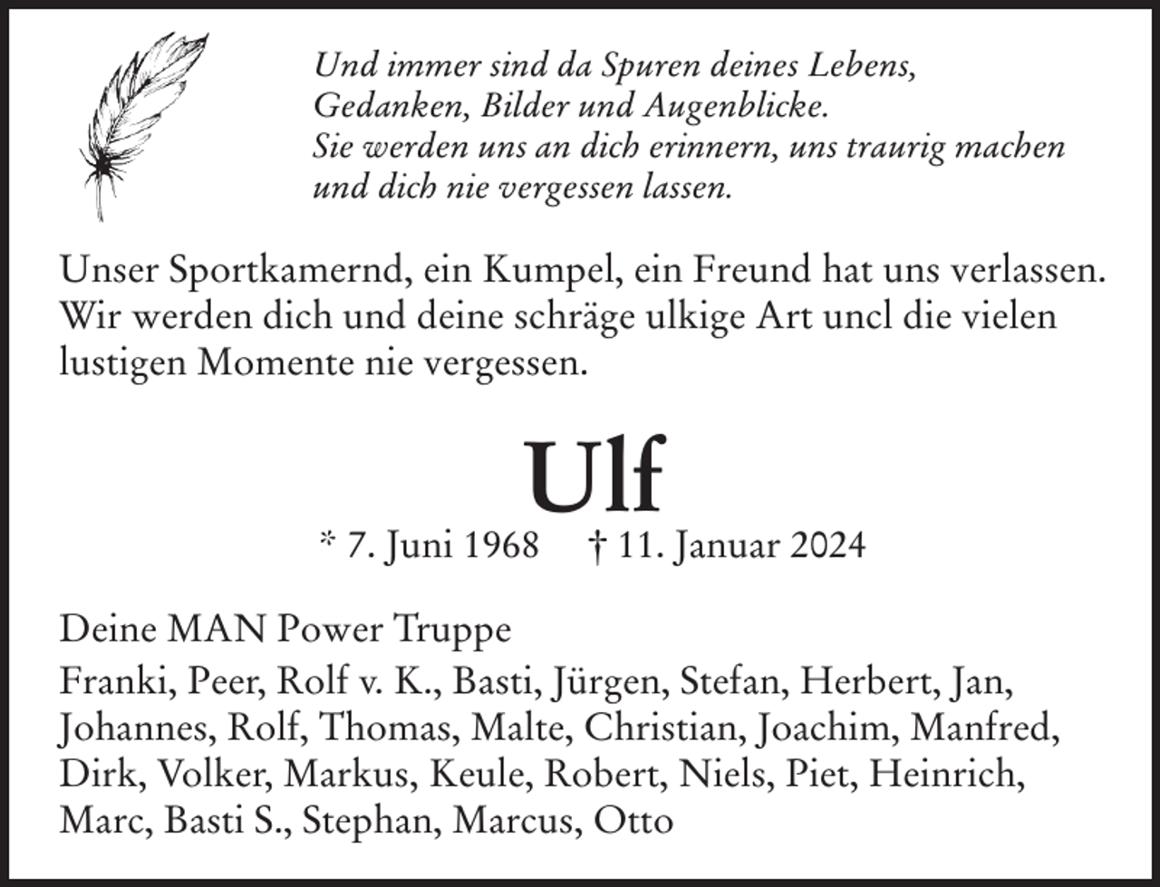 <p>Und immer sind da Spuren deines Lebens,<br />Gedanken, Bilder und Augenblicke.<br />Sie werden uns an dich erinnern, uns traurig machen<br />und dich nie vergessen lassen.</p><p>Unser Sportkamernd, ein Kumpel, ein Freund hat uns verlassen.<br />Wir werden dich und deine schräge ulkige Art uncl die vielen<br />lustigen Momente nie vergessen.</p><p>Ulf</p><p>* 7. Juni 1968</p><p>† 11. Januar 2024</p><p>Deine MAN Power Truppe<br />Franki, Peer, Rolf v. K., Basti, Jürgen, Stefan, Herbert, Jan,<br />Johannes, Rolf, Thomas, Malte, Christian, Joachim, Manfred,<br />Dirk, Volker, Markus, Keule, Robert, Niels, Piet, Heinrich,<br />Marc, Basti S., Stephan, Marcus, Otto</p>