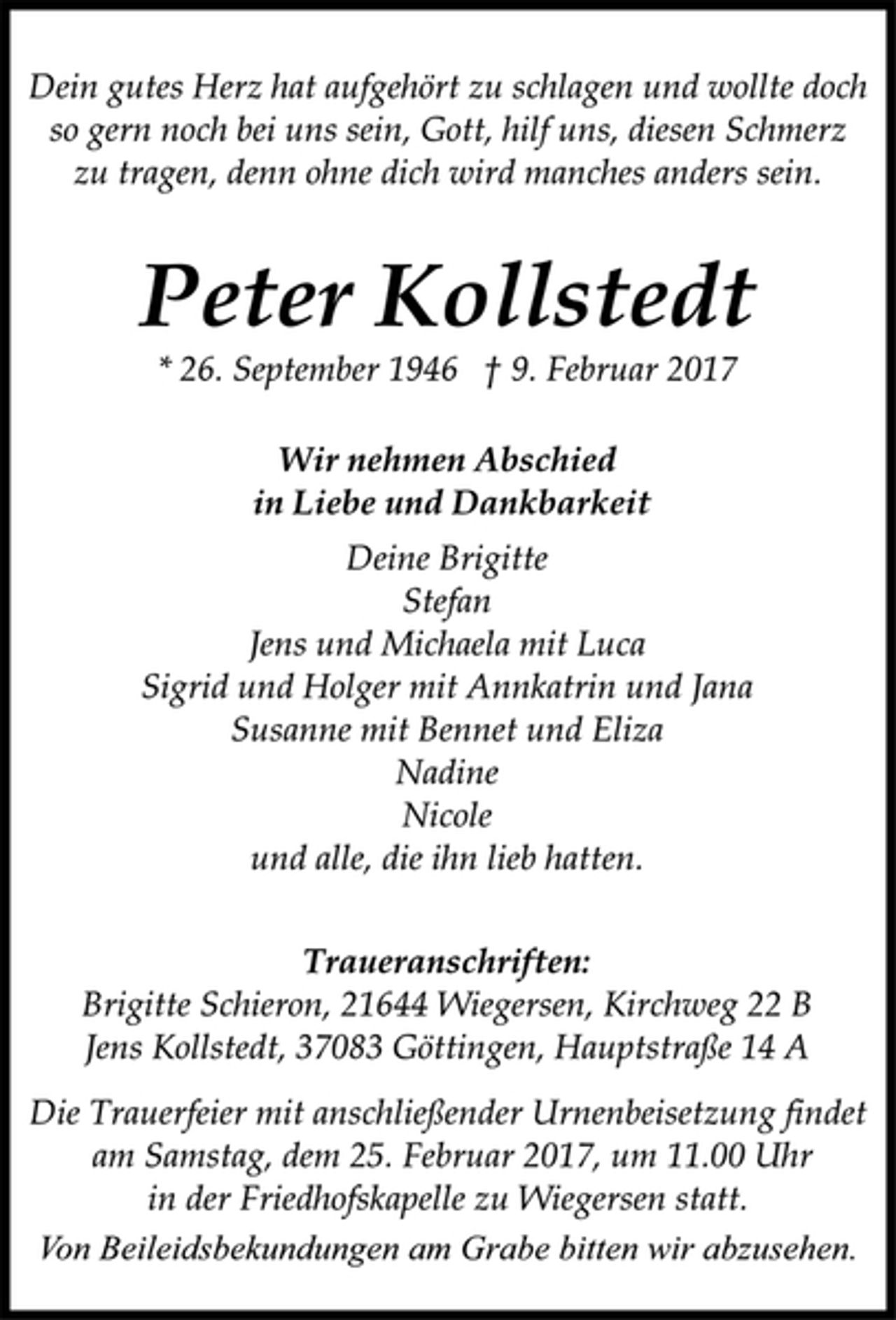 <p>Dein gutes Herz hat aufgehört zu schlagen und wollte doch<br />so gern noch bei uns sein, Gott, hilf uns, diesen Schmerz<br />zu tragen, denn ohne dich wird manches anders sein.</p><p>Peter Kollstedt<br />* 26. September 1946 † 9. Februar 2017</p><p>Wir nehmen Abschied<br />in Liebe und Dankbarkeit<br />Deine Brigitte<br />Stefan<br />Jens und Michaela mit Luca<br />Sigrid und Holger mit Annkatrin und Jana<br />Susanne mit Bennet und Eliza<br />Nadine<br />Nicole<br />und alle, die ihn lieb hatten.</p><p>Traueranschriften:<br />Brigitte Schieron, 21644 Wiegersen, Kirchweg 22 B<br />Jens Kollstedt, 37083 Göttingen, Hauptstraße 14 A</p><p>Die Trauerfeier mit anschließender Urnenbeisetzung findet<br />am Samstag, dem 25. Februar 2017, um 11.00 Uhr<br />in der Friedhofskapelle zu Wiegersen statt.</p><p>Von Beileidsbekundungen am Grabe bitten wir abzusehen.</p>