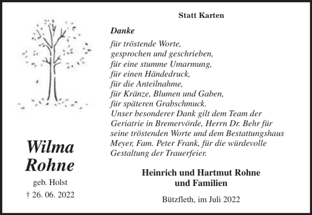 <p>Statt Karten<br />Danke<br />für tröstende Worte,<br />gesprochen und geschrieben,<br />für eine stumme Umarmung,<br />für einen Händedruck,<br />für die Anteilnahme,<br />für Kränze, Blumen und Gaben,<br />für späteren Grabschmuck.<br />Unser besonderer Dank gilt dem Team der<br />Geriatrie in Bremervörde, Herrn Dr. Behr für<br />seine tröstenden Worte und dem Bestattungshaus<br />Meyer, Fam. Peter Frank, für die würdevolle<br />Gestaltung der Trauerfeier.<br />Heinrich und Hartmut Rohne<br />und Familien<br />Bützfleth, im Juli 2022</p><p>Wilma<br />Rohne<br />geb. Holst<br />† 26. 06. 2022</p>