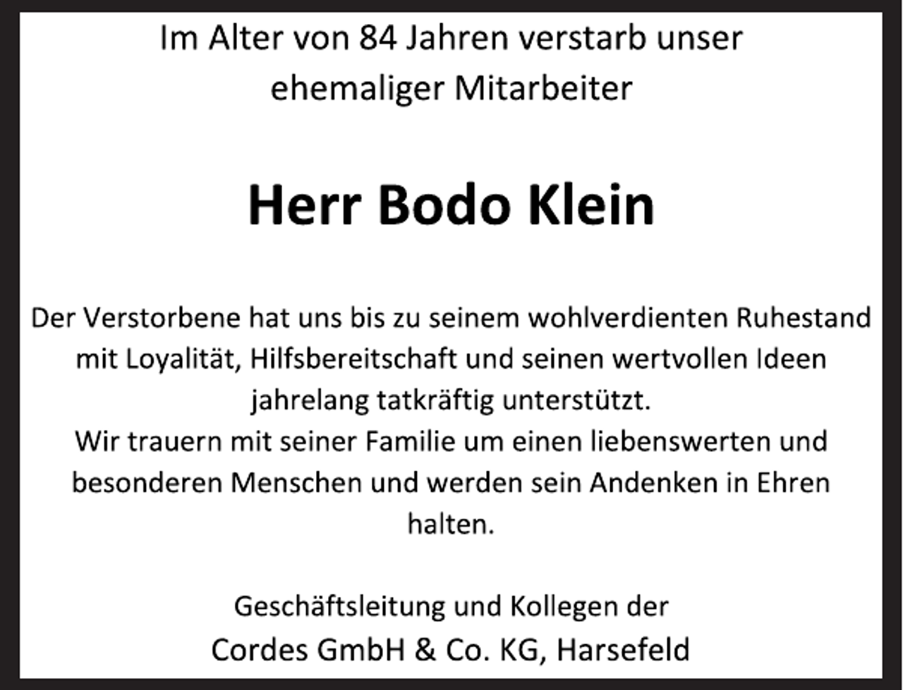 <p>Im Alter von 84 Jahren verstarb unser<br />ehemaliger Mitarbeiter<br />Herr Bodo Klein<br />Der Verstorbene hat uns bis zu seinem wohlverdienten Ruhestand mit Loyalität, Hilfsbereitschaft und seinen wertvollen Ideen<br />jahrelang tatkräftig unterstützt.<br />Wir trauern mit seiner Familie um einen liebenswerten und besonderen Menschen und werden sein Andenken in Ehren<br />halten.<br />Geschäftsleitung und Kollegen der<br />Cordes GmbH &amp; Co. KG, Harsefeld</p>