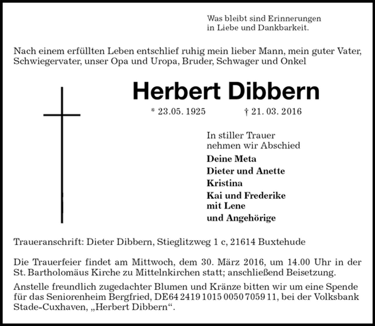 <p>Was bleibt sind Erinnerungen<br />in Liebe und Dankbarkeit.<br />Nach einem erfüllten Leben entschlief ruhig mein lieber Mann, mein guter Vater, Schwiegervater, unser Opa und Uropa, Bruder, Schwager und Onkel<br />Herbert Dibbern<br />* 23.05. 1925 † 21. 03. 2016<br />In stiller Trauer<br />nehmen wir Abschied<br />Deine Meta<br />Dieter und Anette<br />Kristina<br />Kai und Frederike<br />mit Lene<br />und Angehörige<br />Traueranschrift: Dieter Dibbern, Stieglitzweg 1 c, 21614 Buxtehude</p>
<p>Die Trauerfeier findet am Mittwoch, dem 30. März 2016, um 14.00 Uhr in der<br />St. Bartholomäus Kirche zu Mittelnkirchen statt; anschließend Beisetzung.<br />Anstelle freundlich zugedachter Blumen und Kränze bitten wir um eine Spende für das Seniorenheim Bergfried, DE64 2419 1015 0050 7059 11, bei der Volksbank Stade-Cuxhaven, „Herbert Dibbern“.</p>