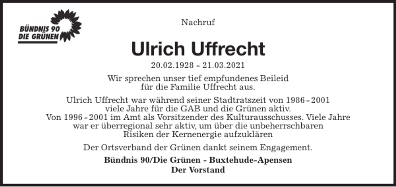 <p>Nachruf<br />Ulrich Uffrecht<br />20.02.1928 - 21.03.2021<br />Wir sprechen unser tief empfundenes Beileid<br />für die Familie Uffrecht aus.<br />Ulrich Uffrecht war während seiner Stadtratszeit von 1986 - 2001<br />viele Jahre für die GAB und die Grünen aktiv.<br />Von 1996 - 2001 im Amt als Vorsitzender des Kulturausschusses. Viele Jahre<br />war er überregional sehr aktiv, um über die unbeherrschbaren<br />Risiken der Kernenergie aufzuklären<br />Der Ortsverband der Grünen dankt seinem Engagement.<br />Bündnis 90/Die Grünen - Buxtehude-Apensen<br />Der Vorstand</p>