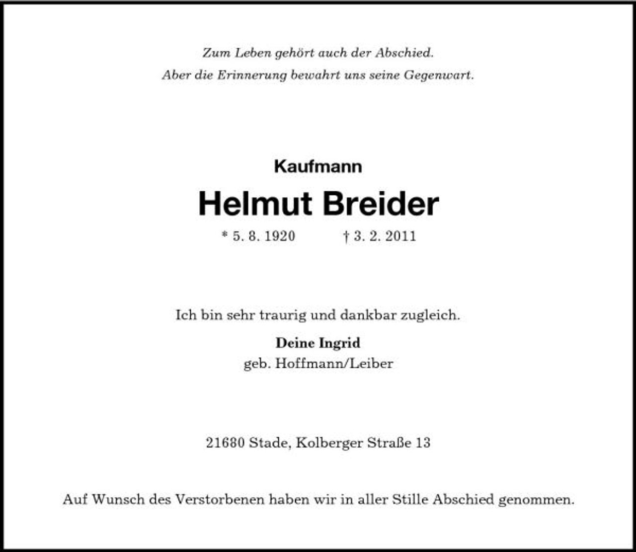 <p>Zum Leben gehört auch der Abschied. Aber die Erinnerung bewahrt uns seine Gegenwart.</p><p>Kaufmann</p><p>Helmut Breider<br />* 5. 8. 1920 † 3. 2. 2011</p><p>Ich bin sehr traurig und dankbar zugleich. Deine Ingrid geb. Hoffmann/Leiber</p><p>21680 Stade, Kolberger Straße 13</p><p>Auf Wunsch des Verstorbenen haben wir in aller Stille Abschied genommen.</p>