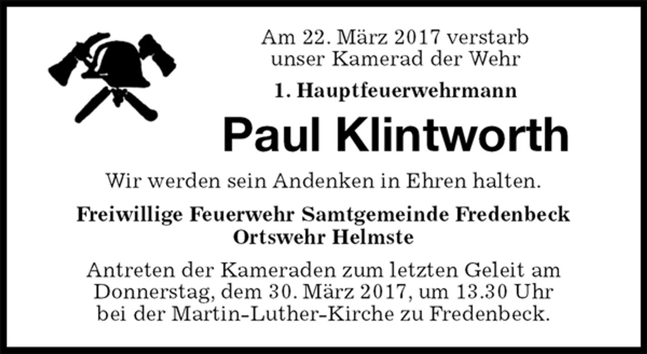 <p>Am 22. März 2017 verstarb<br />unser Kamerad der Wehr<br />1. Hauptfeuerwehrmann<br />Antreten der Kameraden zum letzten Geleit am<br />Donnerstag, dem 30. März 2017, um 13.30 Uhr<br />bei der Martin-Luther-Kirche zu Fredenbeck.<br />Paul Klintworth<br />Freiwillige Feuerwehr Samtgemeinde Fredenbeck<br />Ortswehr Helmste<br />Wir werden sein Andenken in Ehren halten.</p>