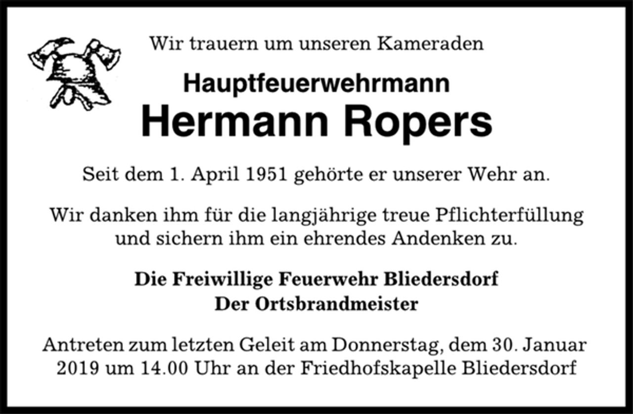 <p>Wir trauern um unseren Kameraden<br />Hauptfeuerwehrmann<br />Hermann Ropers<br />Seit dem 1. April 1951 gehörte er unserer Wehr an.<br />Wir danken ihm für die langjährige treue Pflichterfüllung<br />und sichern ihm ein ehrendes Andenken zu.<br />Die Freiwillige Feuerwehr Bliedersdorf<br />Der Ortsbrandmeister<br />Antreten zum letzten Geleit am Donnerstag, dem 30. Januar<br />2019 um 14.00 Uhr an der Friedhofskapelle Bliedersdorf</p>