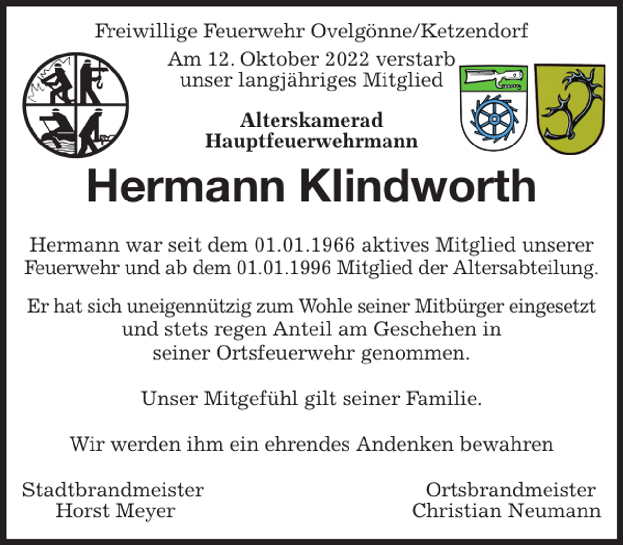 <p>Freiwillige Feuerwehr Ovelgönne/Ketzendorf<br />Am 12. Oktober 2022 verstarb<br />unser langjähriges Mitglied<br />Alterskamerad<br />Hauptfeuerwehrmann<br />Hermann Klindworth</p><p>Hermann war seit dem 01.01.1966 aktives Mitglied unserer Feuerwehr und ab dem 01.01.1996 Mitglied der Altersabteilung.<br />Er hat sich uneigennützig zum Wohle seiner Mitbürger eingesetzt<br />und stets regen Anteil am Geschehen in<br />seiner Ortsfeuerwehr genommen.</p><p>Unser Mitgefühl gilt seiner Familie.</p><p>Wir werden ihm ein ehrendes Andenken bewahren</p><p>Stadtbrandmeister Ortsbrandmeister<br />Horst Meyer Christian Neumann</p>
