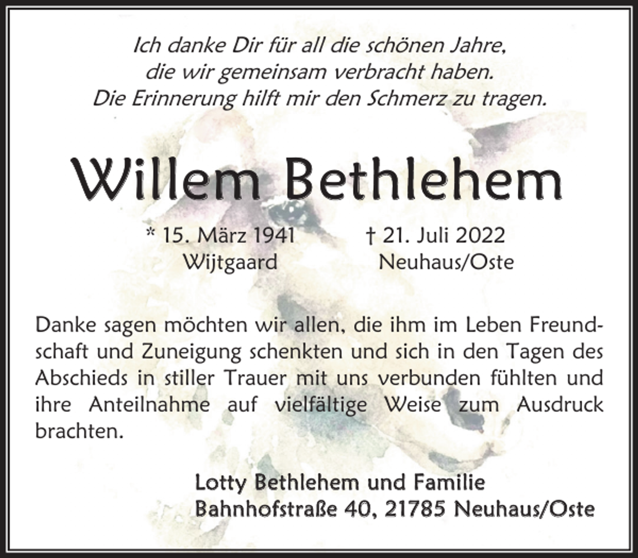 <p>Ich danke Dir für all die schönen Jahre,<br />die wir gemeinsam verbracht haben.<br />Die Erinnerung hilft mir den Schmerz zu tragen.<br />Willem Bethlehem<br />* 15. März 1941<br />Wijtgaard<br />Danke sagen möchten wir allen, die ihm im Leben Freundschaft und Zuneigung schenkten und sich in den Tagen des<br />Abschieds in stiller Trauer mit uns verbunden fühlten und<br />ihre Anteilnahme auf vielfältige Weise zum Ausdruck<br />brachten.<br />Lotty Bethlehem und Familie<br />Bahnhofstraße 40, 21785 Neuhaus/Oste</p>