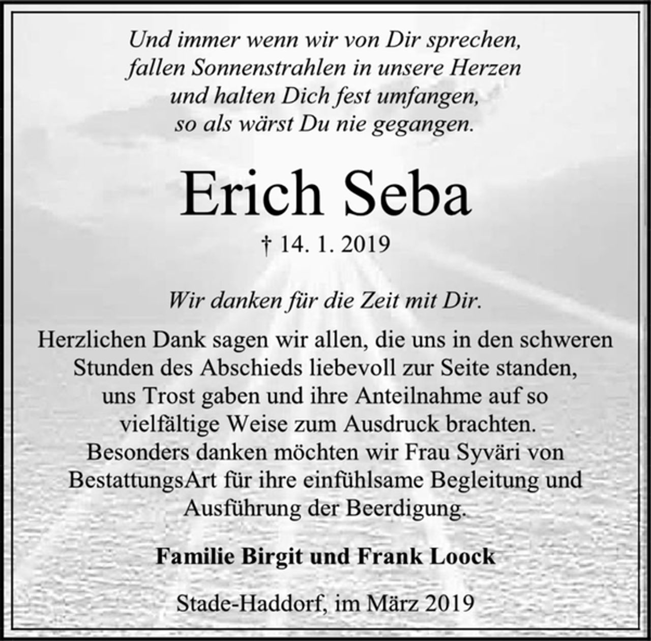 <p>Und immer wenn wir von Dir sprechen,<br />fallen Sonnenstrahlen in unsere Herzen<br />und halten Dich fest umfangen,<br />so als wärst Du nie gegangen.<br />Erich Seba<br />† 14. 1. 2019<br />Wir danken für die Zeit mit Dir.<br />Herzlichen Dank sagen wir allen, die uns in den schweren Stunden des Abschieds liebevoll zur Seite standen,<br />uns Trost gaben und ihre Anteilnahme auf so<br />vielfältige Weise zum Ausdruck brachten.<br />Besonders danken möchten wir Frau Syväri von BestattungsArt für ihre einfühlsame Begleitung und Ausführung der Beerdigung.<br />Familie Birgit und Frank Loock<br />Stade-Haddorf, im März 2019</p>
