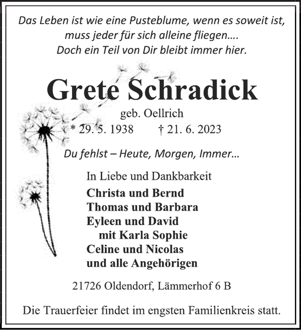 <p>Das Leben ist wie eine Pusteblume, wenn es soweit ist,<br />muss jeder für sich alleine fliegen….<br />Doch ein Teil von Dir bleibt immer hier.<br />Grete Schradick<br />geb. Oellrich<br />* 29. 5. 1938 † 21. 6. 2023<br />Du fehlst - Heute, Morgen, Immer…<br />In Liebe und Dankbarkeit<br />Christa und Bernd<br />Thomas und Barbara<br />Eyleen und David<br />mit Karla Sophie<br />Celine und Nicolas<br />und alle Angehörigen<br />21726 Oldendorf, Lämmerhof 6 B<br />Die Trauerfeier findet im engsten Familienkreis statt.</p>