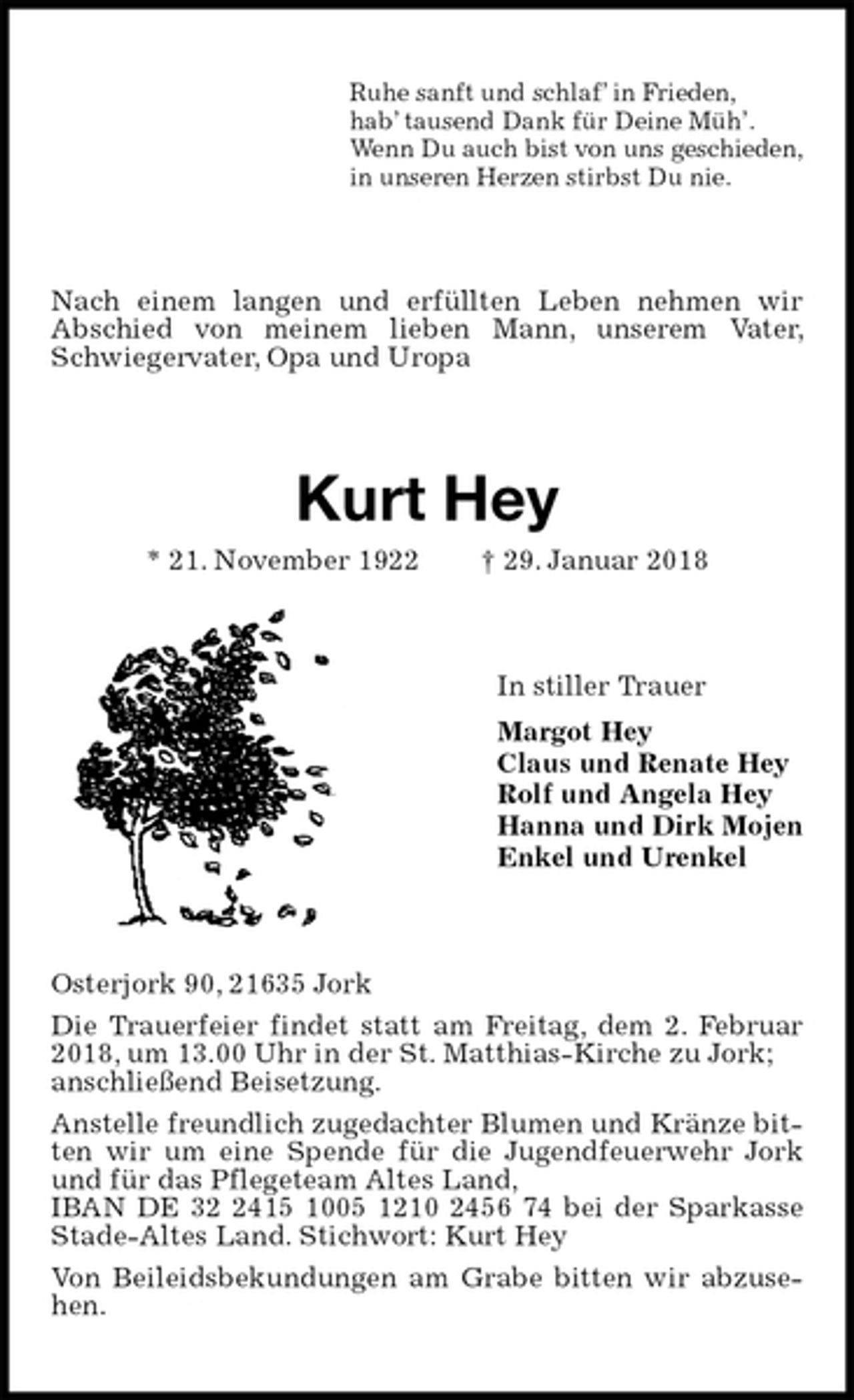 <p>Ruhe sanft und schlaf’ in Frieden,<br />hab’ tausend Dank für Deine Müh’.<br />Wenn Du auch bist von uns geschieden,<br />in unseren Herzen stirbst Du nie.<br />Nach einem langen und erfüllten Leben nehmen wir<br />Abschied von meinem lieben Mann, unserem Vater, Schwiegervater, Opa und Uropa<br />Kurt Hey<br />* 21. November 1922 † 29. Januar 2018<br />In stiller Trauer<br />Margot Hey<br />Claus und Renate Hey<br />Rolf und Angela Hey<br />Hanna und Dirk Mojen<br />Enkel und Urenkel<br />Osterjork 90, 21635 Jork<br />Die Trauerfeier findet statt am Freitag, dem 2. Februar 2018, um 13.00 Uhr in der St. Matthias-Kirche zu Jork;<br />anschließend Beisetzung.<br />Anstelle freundlich zugedachter Blumen und Kränze bitten wir um eine Spende für die Jugendfeuerwehr Jork und für das Pflegeteam Altes Land,<br />IBAN DE 32 2415 1005 1210 2456 74 bei der Sparkasse Stade-Altes Land. Stichwort: Kurt Hey<br />Von Beileidsbekundungen am Grabe bitten wir abzusehen.</p>