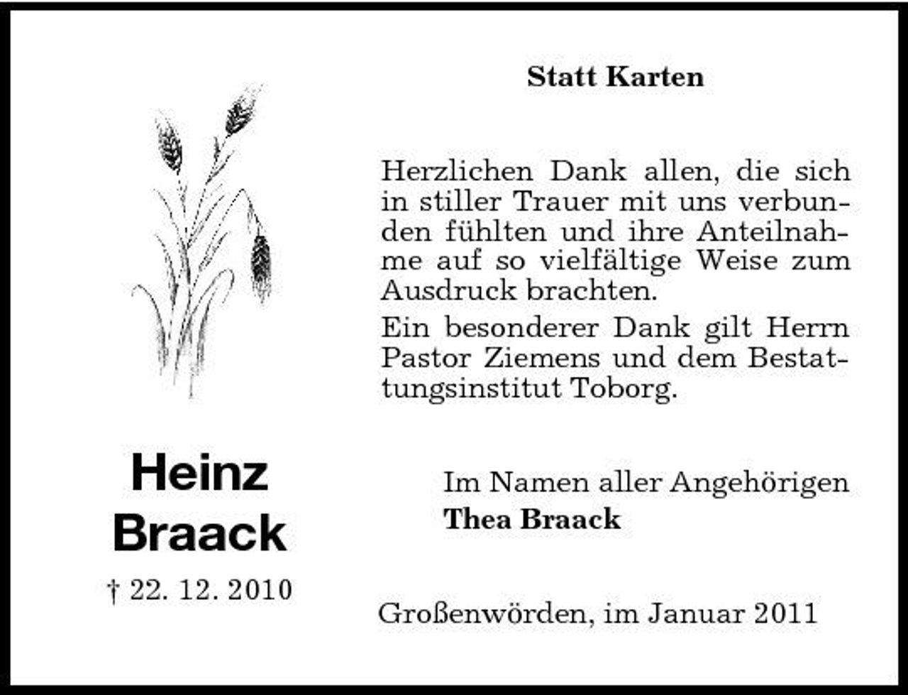 <p>Statt Karten Herzlichen Dank allen, die sich in stiller Trauer mit uns verbunden fühlten und ihre Anteilnahme auf so vielfältige Weise zum Ausdruck brachten. Ein besonderer Dank gilt Herrn Pastor Ziemens und dem Bestattungsinstitut Toborg.</p><p>Heinz Braack<br />† 22. 12. 2010</p><p>Im Namen aller Angehörigen Thea Braack Großenwörden, im Januar 2011</p>