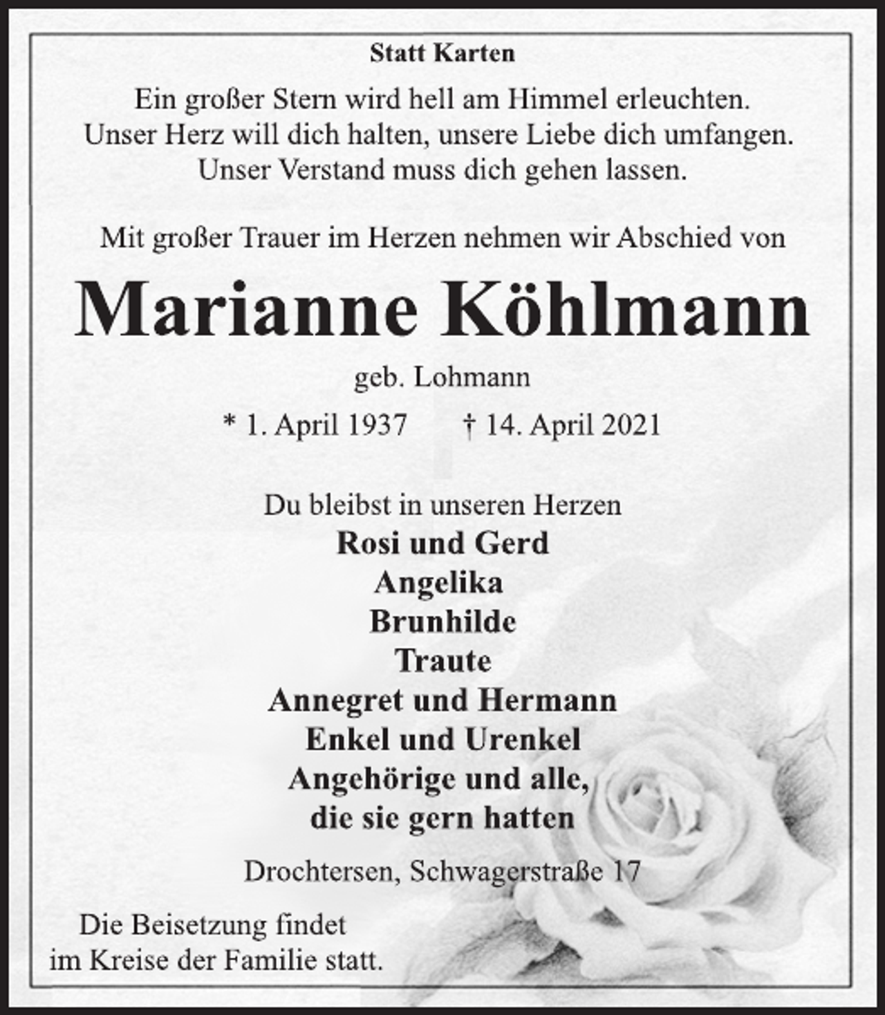 <p>Statt Karten<br />Ein großer Stern wird hell am Himmel erleuchten.<br />Unser Herz will dich halten, unsere Liebe dich umfangen.<br />Unser Verstand muss dich gehen lassen.<br />Mit großer Trauer im Herzen nehmen wir Abschied von<br />Marianne Köhlmann<br />geb. Lohmann<br />* 1. April 1937 † 14. April 2021<br />Du bleibst in unseren Herzen<br />Rosi und Gerd<br />Angelika<br />Brunhilde<br />Traute<br />Annegret und Hermann<br />Enkel und Urenkel<br />Angehörige und alle,<br />die sie gern hatten<br />Drochtersen, Schwagerstraße 17<br />Die Beisetzung findet<br />im Kreise der Familie statt.</p>