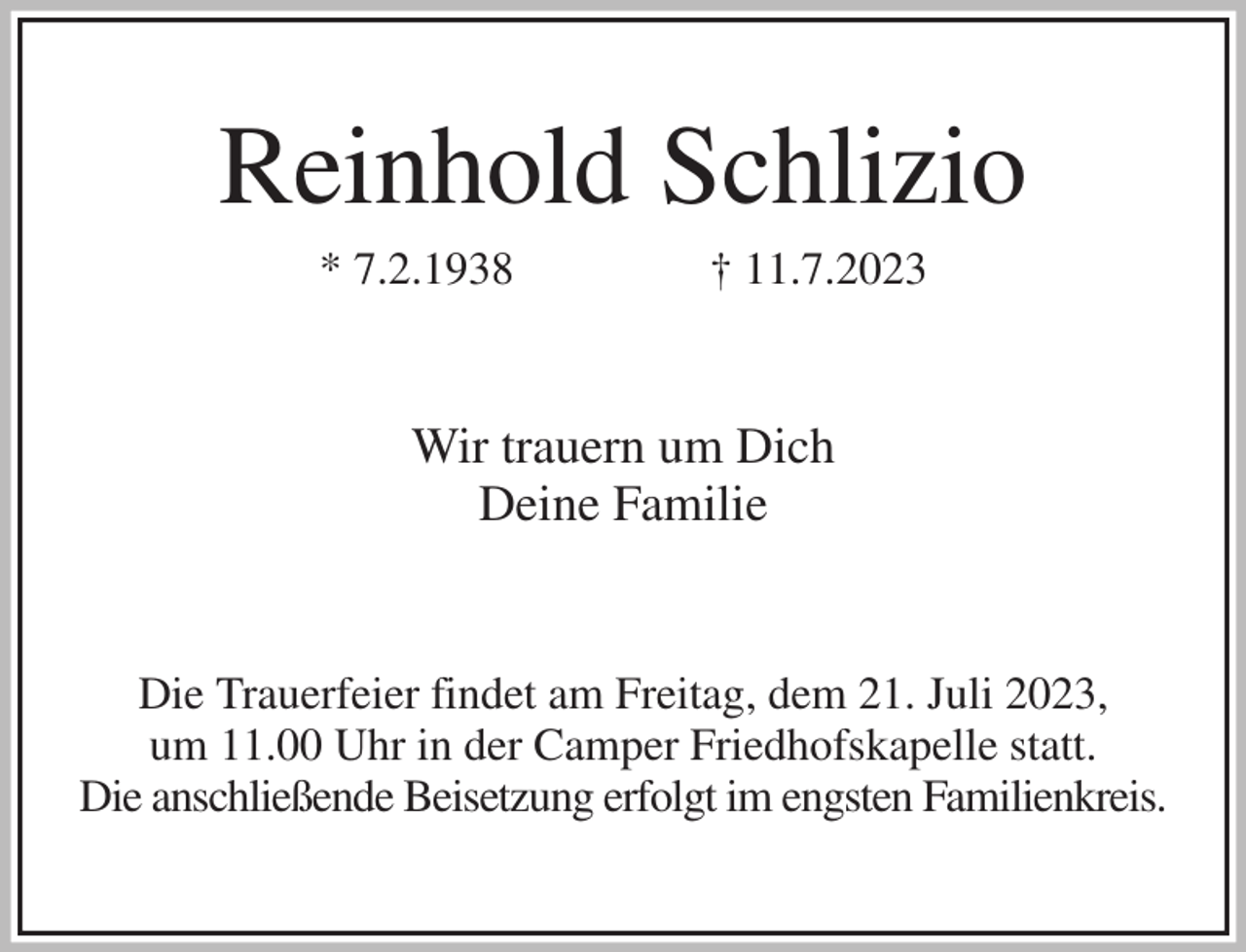 <p>Reinhold Schlizio<br />* 7.2.1938 † 11.7.2023<br />Wir trauern um Dich<br />Deine Familie<br />Die Trauerfeier findet am Freitag, dem 21. Juli 2023,<br />um 11.00 Uhr in der Camper Friedhofskapelle statt.<br />Die anschließende Beisetzung erfolgt im engsten Familienkreis.</p>