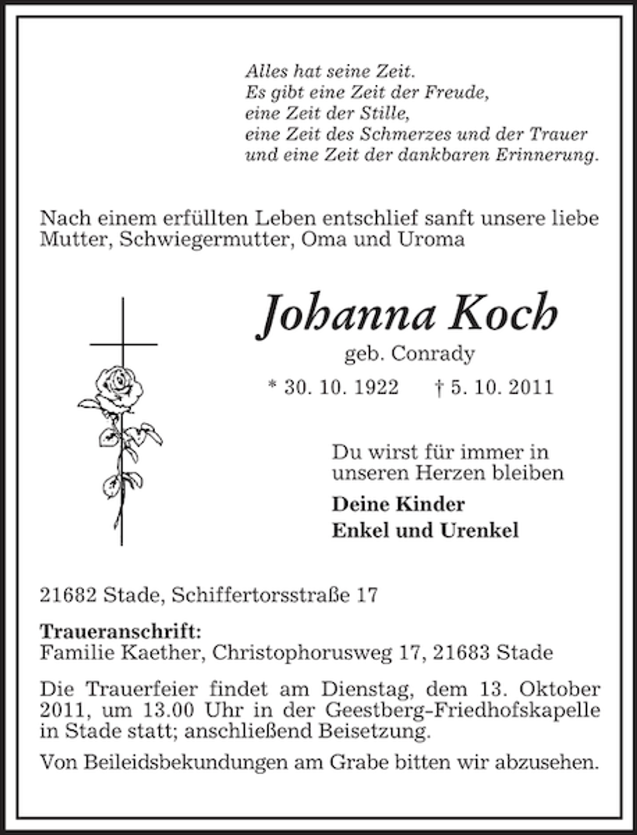 <p>Alles hat seine Zeit.<br />Es gibt eine Zeit der Freude,<br />eine Zeit der Stille,<br />eine Zeit des Schmerzes und der Trauer<br />und eine Zeit der dankbaren Erinnerung.</p><p>Nach einem erfüllten Leben entschlief sanft unsere liebe<br />Mutter, Schwiegermutter, Oma und Uroma</p><p>Johanna Koch<br />geb. Conrady<br />* 30. 10. 1922</p><p>† 5. 10. 2011</p><p>Du wirst für immer in<br />unseren Herzen bleiben<br />Deine Kinder<br />Enkel und Urenkel<br />21682 Stade, Schiffertorsstraße 17<br />Traueranschrift:<br />Familie Kaether, Christophorusweg 17, 21683 Stade<br />Die Trauerfeier findet am Dienstag, dem 13. Oktober<br />2011, um 13.00 Uhr in der Geestberg-Friedhofskapelle<br />in Stade statt; anschließend Beisetzung.<br />Von Beileidsbekundungen am Grabe bitten wir abzusehen.</p>