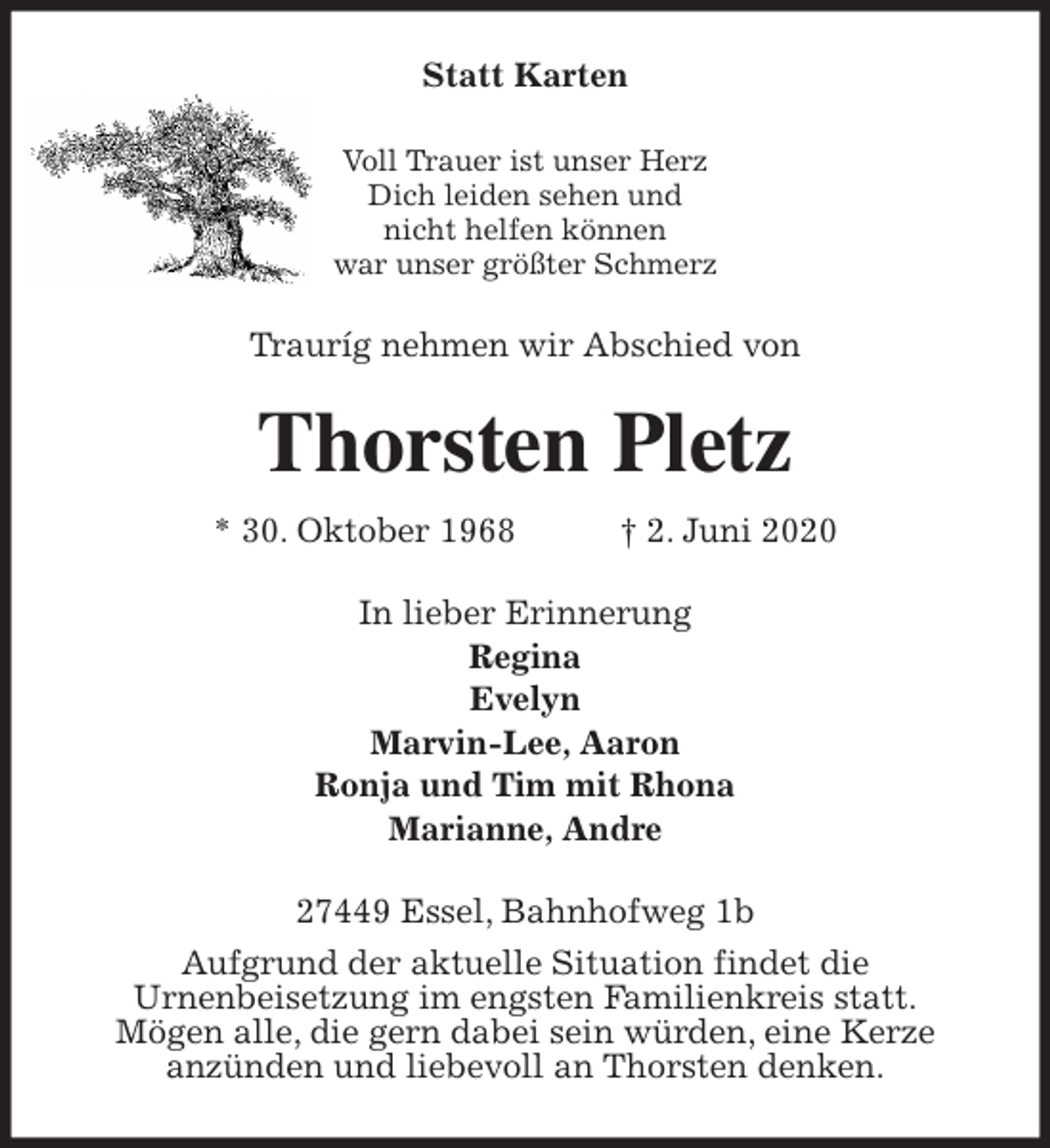 <p>Statt Karten<br />Voll Trauer ist unser Herz<br />Dich leiden sehen und<br />nicht helfen können<br />war unser größter Schmerz<br />Trauríg nehmen wir Abschied von<br />Thorsten Pletz<br />* 30. Oktober 1968 † 2. Juni 2020<br />In lieber Erinnerung<br />Regina<br />Evelyn<br />Marvin-Lee, Aaron<br />Ronja und Tim mit Rhona<br />Marianne, Andre<br />27449 Essel, Bahnhofweg 1b<br />Aufgrund der aktuelle Situation findet die<br />Urnenbeisetzung im engsten Familienkreis statt.<br />Mögen alle, die gern dabei sein würden, eine Kerze<br />anzünden und liebevoll an Thorsten denken.</p>