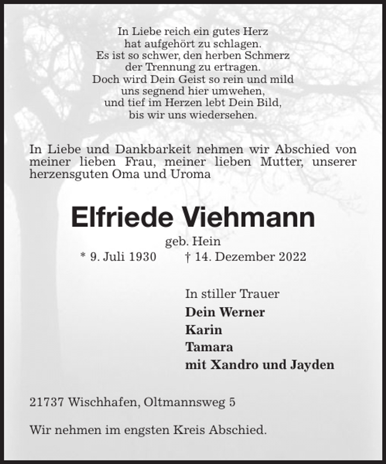 <p>In Liebe reich ein gutes Herz<br />hat aufgehört zu schlagen.<br />Es ist so schwer, den herben Schmerz<br />der Trennung zu ertragen.<br />Doch wird Dein Geist so rein und mild<br />uns segnend hier umwehen,<br />und tief im Herzen lebt Dein Bild,<br />bis wir uns wiedersehen.<br />In Liebe und Dankbarkeit nehmen wir Abschied von meiner lieben Frau, meiner lieben Mutter, unserer<br />herzensguten Oma und Uroma<br />Elfriede Viehmann<br />geb. Hein<br />* 9. Juli 1930 † 14. Dezember 2022<br />In stiller Trauer<br />Dein Werner<br />Karin<br />Tamara<br />mit Xandro und Jayden<br />21737 Wischhafen, Oltmannsweg 5</p><p>Wir nehmen im engsten Kreis Abschied.</p>