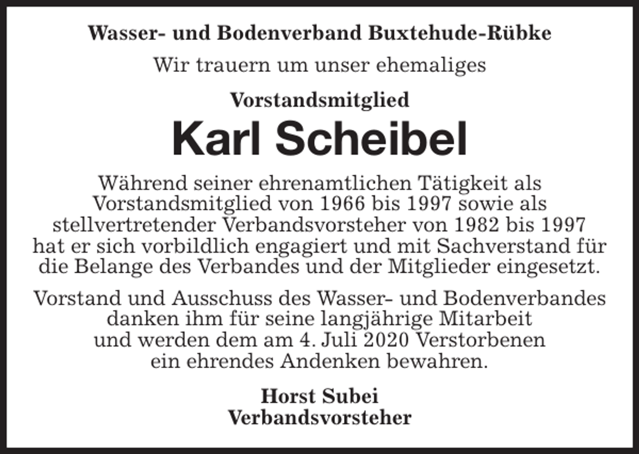 <p>Wasser- und Bodenverband Buxtehude-Rübke<br />Wir trauern um unser ehemaliges<br />Vorstandsmitglied<br />Karl Scheibel<br />Während seiner ehrenamtlichen Tätigkeit als<br />Vorstandsmitglied von 1966 bis 1997 sowie als<br />stellvertretender Verbandsvorsteher von 1982 bis 1997<br />hat er sich vorbildlich engagiert und mit Sachverstand für die Belange des Verbandes und der Mitglieder eingesetzt.<br />Vorstand und Ausschuss des Wasser- und Bodenverbandes<br />danken ihm für seine langjährige Mitarbeit<br />und werden dem am 4. Juli 2020 Verstorbenen<br />ein ehrendes Andenken bewahren.<br />Horst Subei<br />Verbandsvorsteher</p>