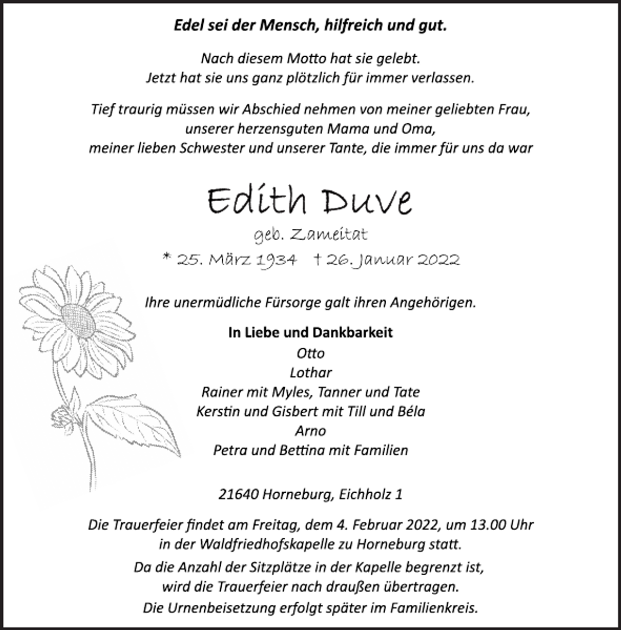 <p>Edel sei der Mensch, hilfreich und gut.<br />Nach diesem Motto hat sie gelebt.<br />Jetzt hat sie uns ganz plötzlich für immer verlassen.<br />Tief traurig müssen wir Abschied nehmen von meiner geliebten Frau,<br />unserer herzensguten Mama und Oma,<br />meiner lieben Schwester und unserer Tante, die immer für uns da war<br />Edith Duve<br />geb. Zameitat<br />* 25. März 1934 + 26. Januar 2022<br />Ihre unermüdliche Fürsorge galt ihren Angehörigen.<br />In Liebe und Dankbarkeit<br />Otto<br />Lothar<br />Rainer mit Myles, Tanner und Tate<br />Kerstin und Gisbert mit Till und Béla<br />Arno<br />Petra und Bettina mit Familien<br />21640 Horneburg, Eichholz 1<br />Die Trauerfeier findet am Freitag, dem 4. Februar 2022, um 13.00 Uhr<br />in der Waldfriedhofskapelle zu Horneburg statt.</p>
<p>Edel sei der Mensch, hilfreich und gut.<br />Da die Anzahl der Sitzplätze in der Kapelle begrenzt ist,<br />wird die Trauerfeier nach draußen übertragen.<br />Die Urnenbeisetzung erfolgt später im Familienkreis.</p>