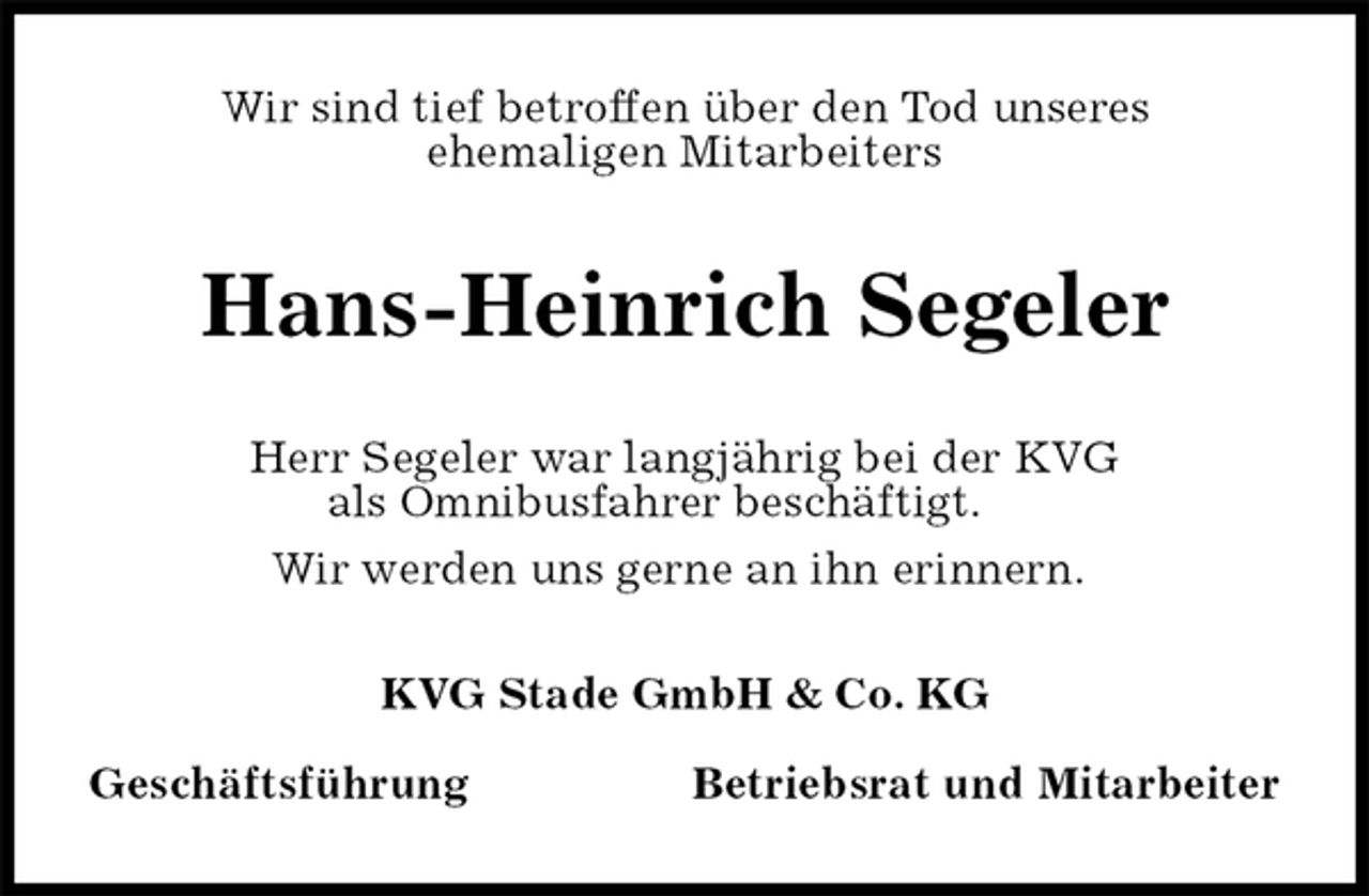 <p>Wir sind tief betroffen über den Tod unseres<br />ehemaligen Mitarbeiters<br />Hans-Heinrich Segeler<br />KVG Stade GmbH &amp; Co. KG</p><p>Geschäftsführung Betriebsrat und Mitarbeiter<br />Herr Segeler war langjährig bei der KVG<br />als Omnibusfahrer beschäftigt.<br />Wir werden uns gerne an ihn erinnern.</p>