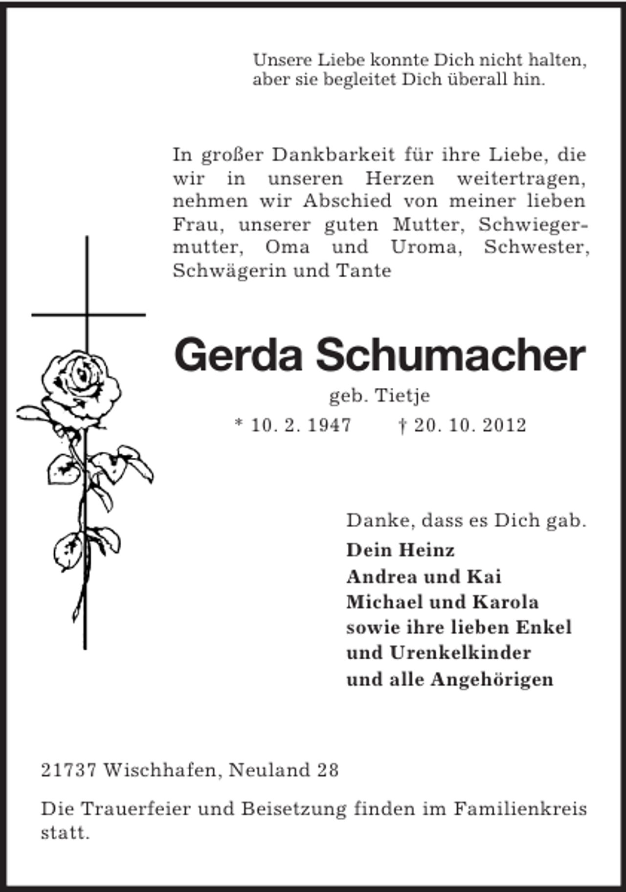 <p>Unsere Liebe konnte Dich nicht halten,<br />aber sie begleitet Dich überall hin.</p><p>In großer Dankbarkeit für ihre Liebe, die<br />wir in unseren Herzen weitertragen,<br />nehmen wir Abschied von meiner lieben<br />Frau, unserer guten Mutter, Schwiegermutter, Oma und Uroma, Schwester,<br />Schwägerin und Tante</p><p>Gerda Schumacher<br />geb. Tietje<br />* 10. 2. 1947<br />† 20. 10. 2012</p><p>Danke, dass es Dich gab.<br />Dein Heinz<br />Andrea und Kai<br />Michael und Karola<br />sowie ihre lieben Enkel<br />und Urenkelkinder<br />und alle Angehörigen</p><p>21737 Wischhafen, Neuland 28<br />Die Trauerfeier und Beisetzung finden im Familienkreis<br />statt.</p>