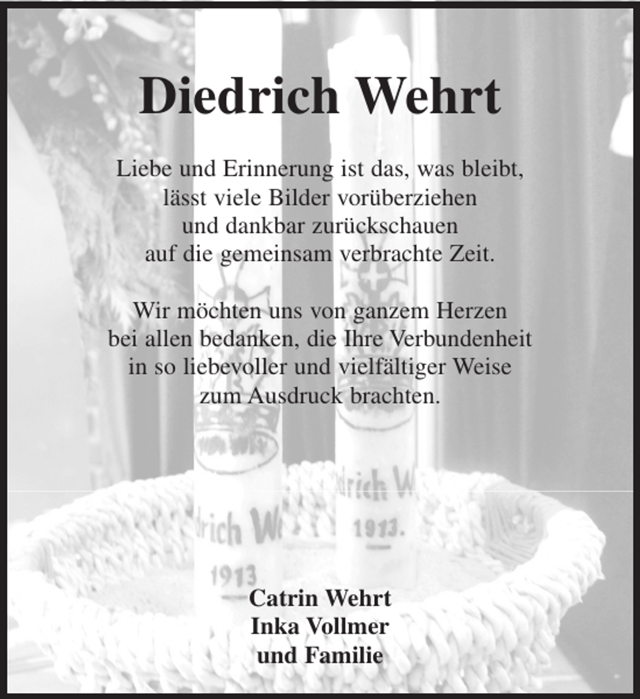 <p>Diedrich Wehrt<br />Liebe und Erinnerung ist das, was bleibt,<br />lässt viele Bilder vorüberziehen<br />und dankbar zurückschauen<br />auf die gemeinsam verbrachte Zeit.<br />Wir möchten uns von ganzem Herzen<br />bei allen bedanken, die Ihre Verbundenheit<br />in so liebevoller und vielfältiger Weise<br />zum Ausdruck brachten.</p><p>Catrin Wehrt<br />Inka Vollmer<br />und Familie</p>
