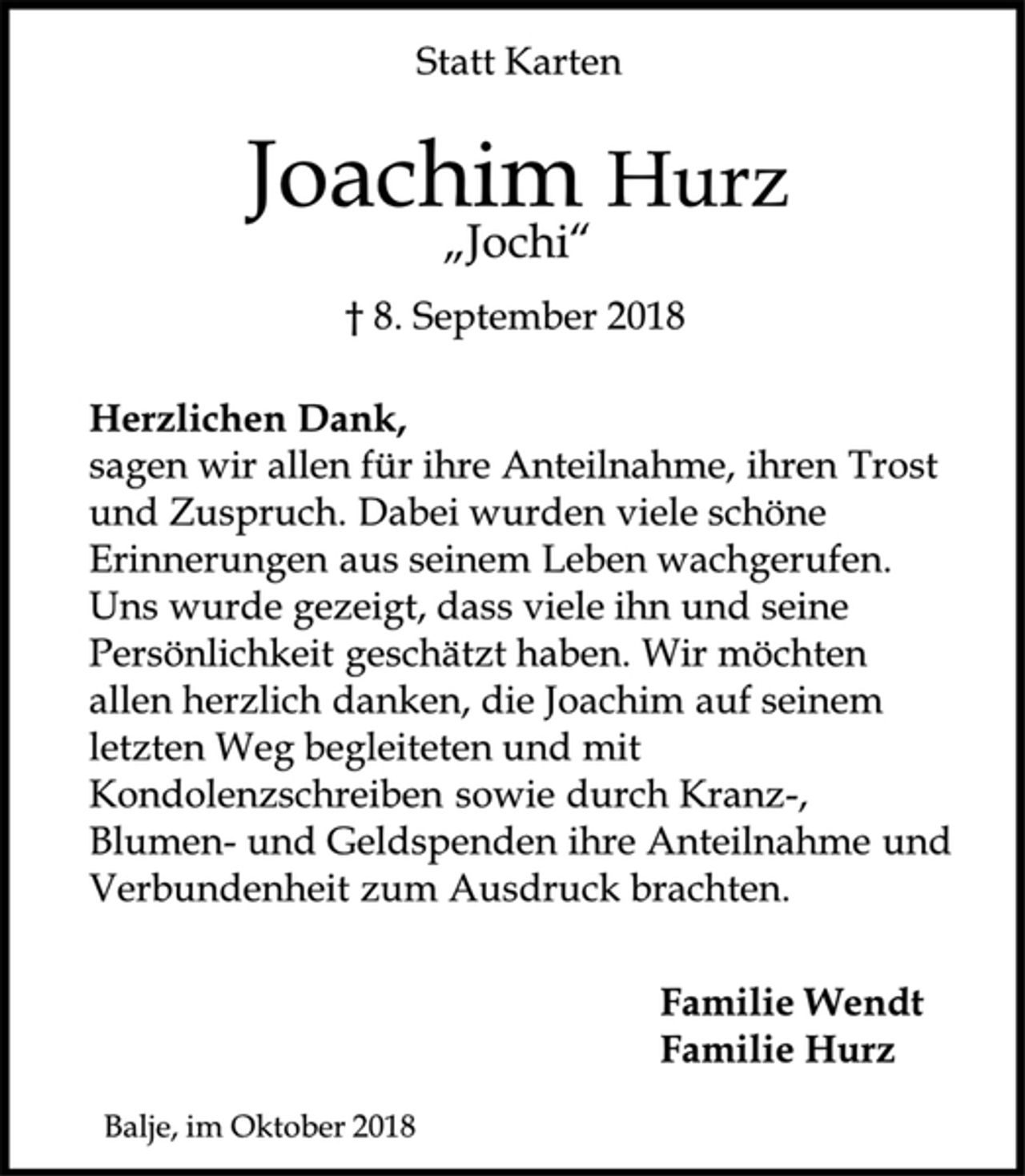 <p>Statt Karten<br />Joachim Hurz<br />„Jochi“<br />† 8. September 2018<br />Herzlichen Dank,<br />sagen wir allen für ihre Anteilnahme, ihren Trost und Zuspruch. Dabei wurden viele schöne Erinnerungen aus seinem Leben wachgerufen. Uns wurde gezeigt, dass viele ihn und seine Persönlichkeit geschätzt haben. Wir möchten allen herzlich danken, die Joachim auf seinem letzten Weg begleiteten und mit Kondolenzschreiben sowie durch Kranz-, Blumen-und Geldspenden ihre Anteilnahme und Verbundenheit zum Ausdruck brachten.<br />Familie Wendt<br />Familie Hurz<br />Balje, im Oktober 2018</p>