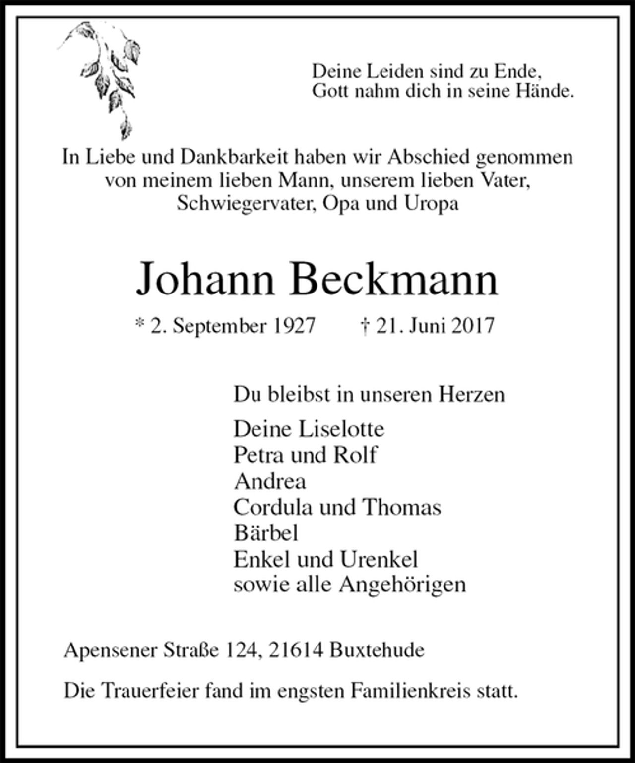 <p>Deine Leiden sind zu Ende,<br />Gott nahm dich in seine Hände.<br />In Liebe und Dankbarkeit haben wir Abschied genommen<br />von meinem lieben Mann, unserem lieben Vater,<br />Schwiegervater, Opa und Uropa<br />Johann Beckmann<br />* 2. September 1927 † 21. Juni 2017<br />Du bleibst in unseren Herzen<br />Deine Liselotte<br />Petra und Rolf<br />Andrea<br />Cordula und Thomas<br />Bärbel<br />Enkel und Urenkel<br />sowie alle Angehörigen<br />Apensener Straße 124, 21614 Buxtehude</p><p>Die Trauerfeier fand im engsten Familienkreis statt.</p>