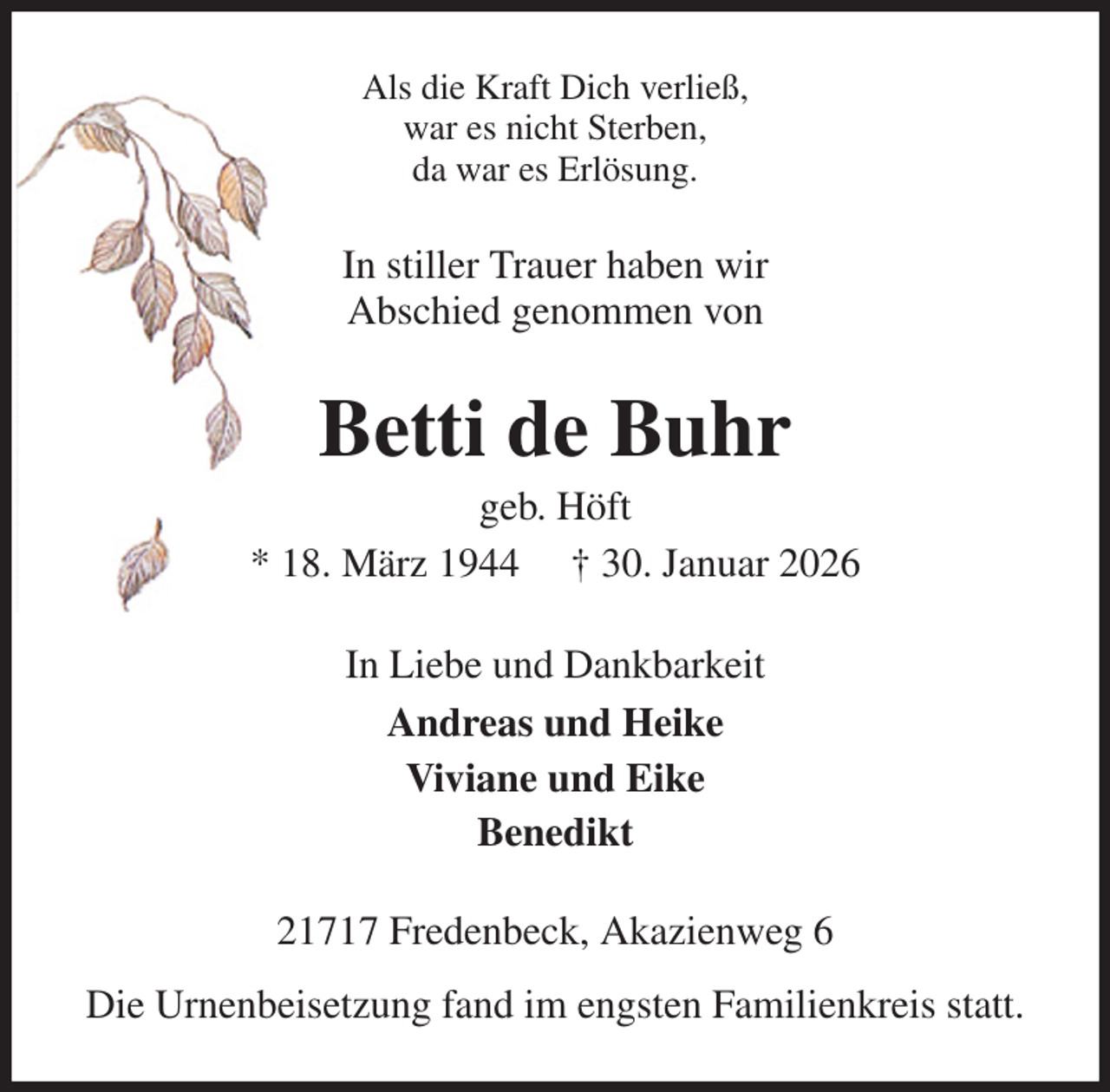 <p>Als die Kraft Dich verließ,<br />war es nicht Sterben,<br />da war es Erlösung.<br />In stiller Trauer haben wir<br />Abschied genommen von<br />Betti de Buhr<br />geb. Höft<br />* 18. März 1944 † 30. Januar 2026<br />In Liebe und Dankbarkeit<br />Andreas und Heike<br />Viviane und Eike<br />Benedikt<br />21717 Fredenbeck, Akazienweg 6<br />Die Urnenbeisetzung fand im engsten Familienkreis statt.</p>