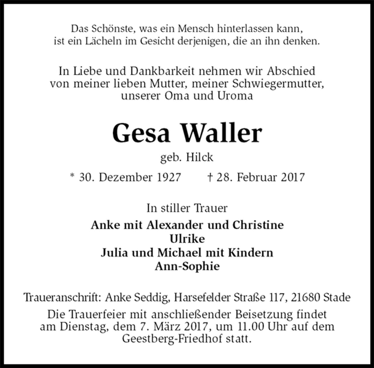 <p>Das Schönste, was ein Mensch hinterlassen kann,<br />ist ein Lächeln im Gesicht derjenigen, die an ihn denken.<br />In Liebe und Dankbarkeit nehmen wir Abschied<br />von meiner lieben Mutter, meiner Schwiegermutter,<br />unserer Oma und Uroma<br />Gesa Waller<br />geb. Hilck<br />* 30. Dezember 1927 † 28. Februar 2017<br />In stiller Trauer<br />Anke mit Alexander und Christine<br />Ulrike<br />Julia und Michael mit Kindern<br />Ann-Sophie<br />Traueranschrift: Anke Seddig, Harsefelder Straße 117, 21680 Stade<br />Die Trauerfeier mit anschließender Beisetzung findet<br />am Dienstag, dem 7. März 2017, um 11.00 Uhr auf dem<br />Geestberg-Friedhof statt.</p>