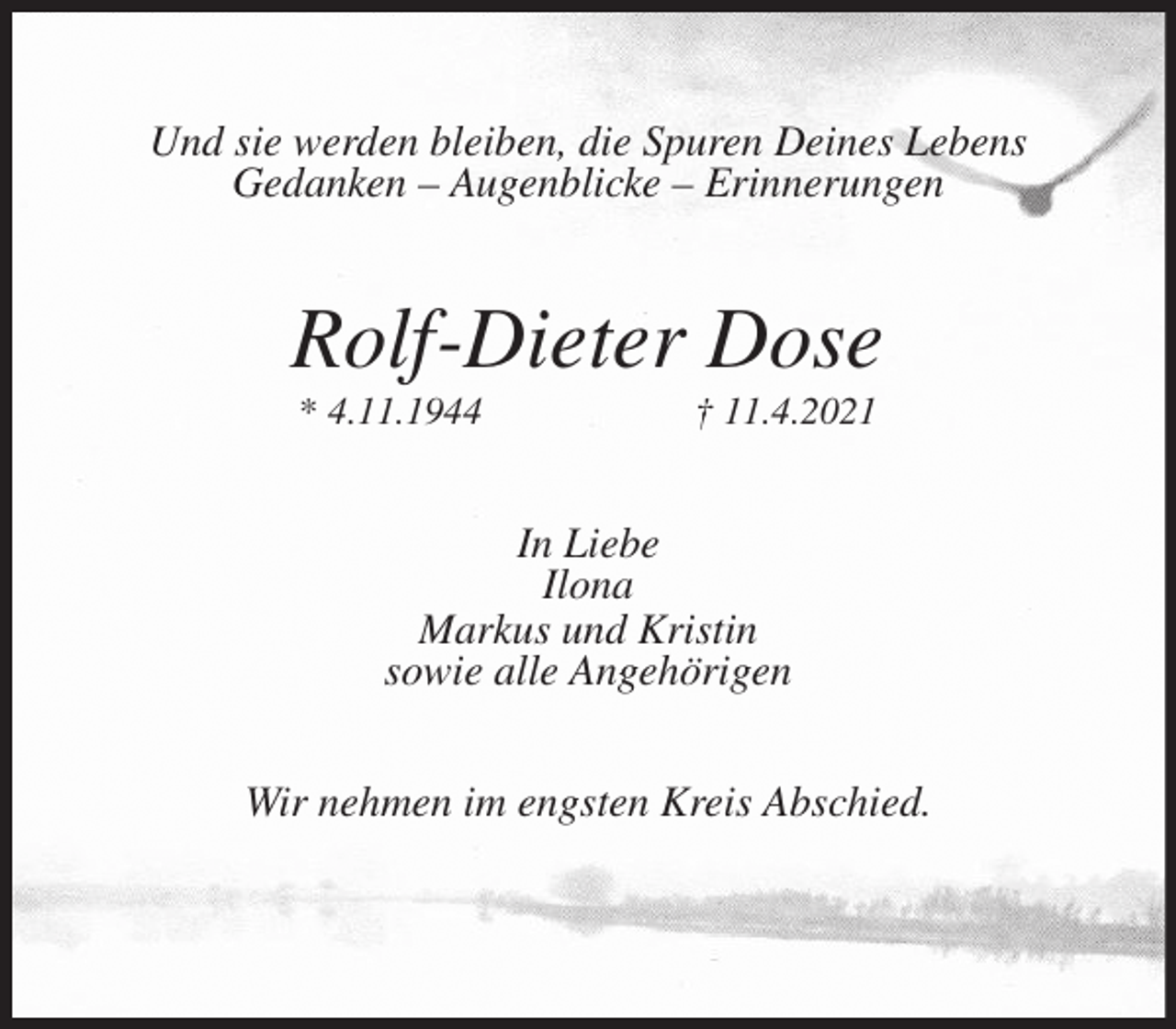 <p>Und sie werden bleiben, die Spuren Deines Lebens<br />Gedanken - Augenblicke - Erinnerungen<br />Rolf-Dieter Dose<br />* 4.11.1944 † 11.4.2021<br />In Liebe<br />Ilona<br />Markus und Kristin<br />sowie alle Angehörigen<br />Wir nehmen im engsten Kreis Abschied.</p>