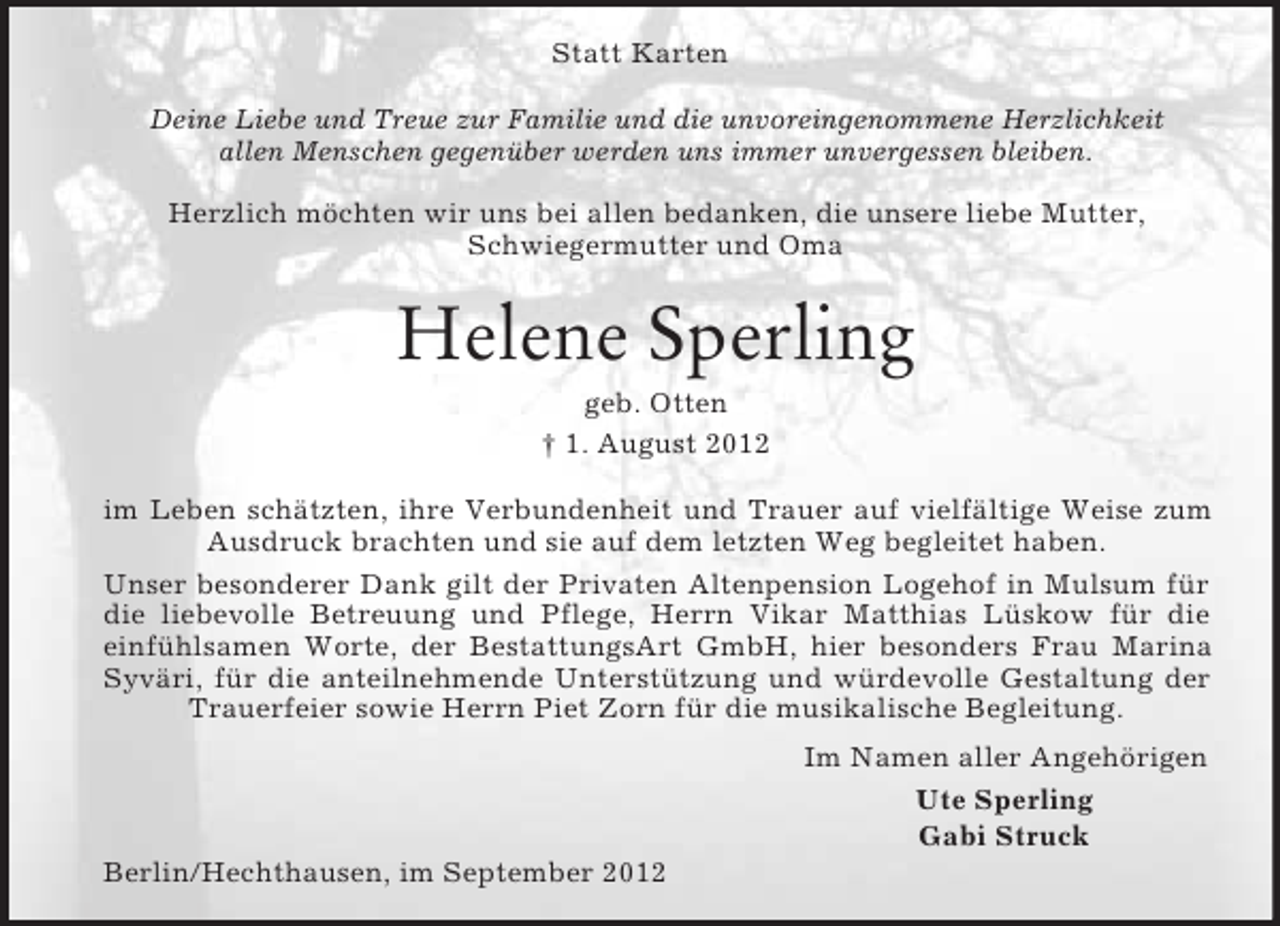<p>Statt Karten<br />Deine Liebe und Treue zur Familie und die unvoreingenommene Herzlichkeit<br />allen Menschen gegenüber werden uns immer unvergessen bleiben.</p><p>Herzlich möchten wir uns bei allen bedanken, die unsere liebe Mutter,<br />Schwiegermutter und Oma<br />Helene Sperling<br />geb. Otten<br />† 1. August 2012<br />im Leben schätzten, ihre Verbundenheit und Trauer auf vielfältige Weise zum Ausdruck brachten und sie auf dem letzten Weg begleitet haben.<br />Unser besonderer Dank gilt der Privaten Altenpension Logehof in Mulsum für die liebevolle Betreuung und Pflege, Herrn Vikar Matthias Lüskow für die<br />einfühlsamen Worte, der BestattungsArt GmbH, hier besonders Frau Marina Syväri, für die anteilnehmende Unterstützung und würdevolle Gestaltung der Trauerfeier sowie Herrn Piet Zorn für die musikalische Begleitung.<br />Im Namen aller Angehörigen<br />Ute Sperling<br />Gabi Struck<br />Berlin/Hechthausen, im September 2012</p>