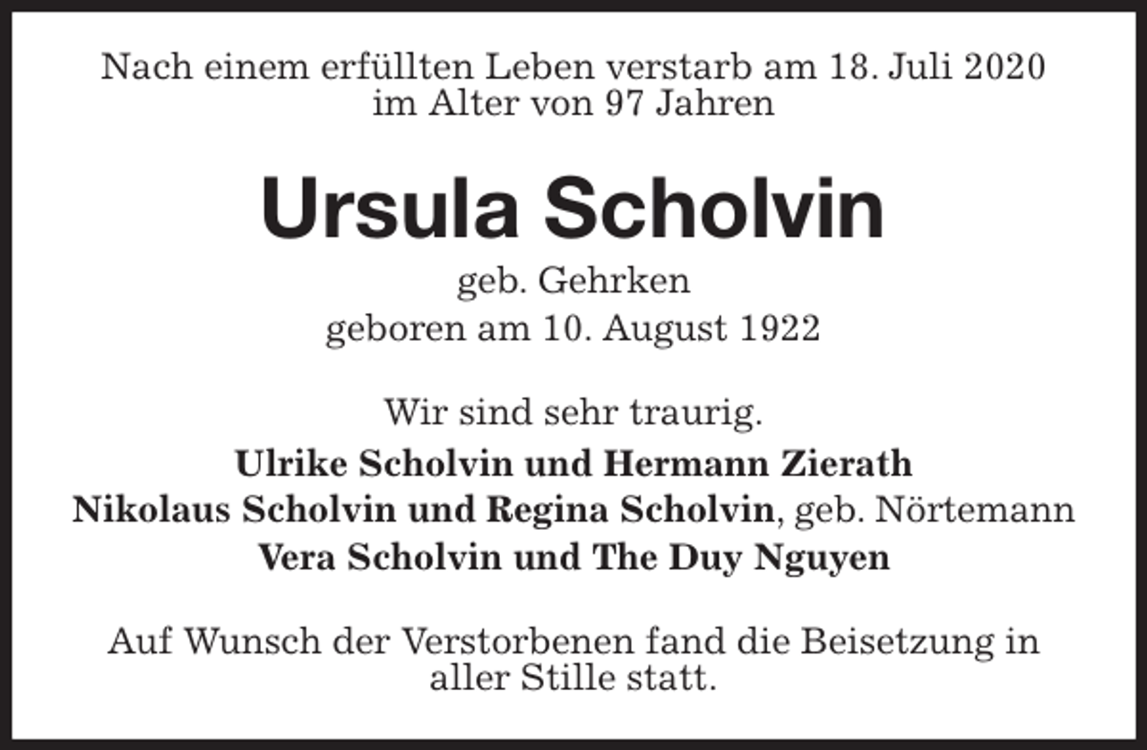 <p>Nach einem erfüllten Leben verstarb am 18. Juli 2020<br />im Alter von 97 Jahren<br />Ursula Scholvin<br />geb. Gehrken<br />geboren am 10. August 1922<br />Wir sind sehr traurig.<br />Ulrike Scholvin und Hermann Zierath<br />Nikolaus Scholvin und Regina Scholvin, geb. Nörtemann<br />Vera Scholvin und The Duy Nguyen<br />Auf Wunsch der Verstorbenen fand die Beisetzung in<br />aller Stille statt.</p>