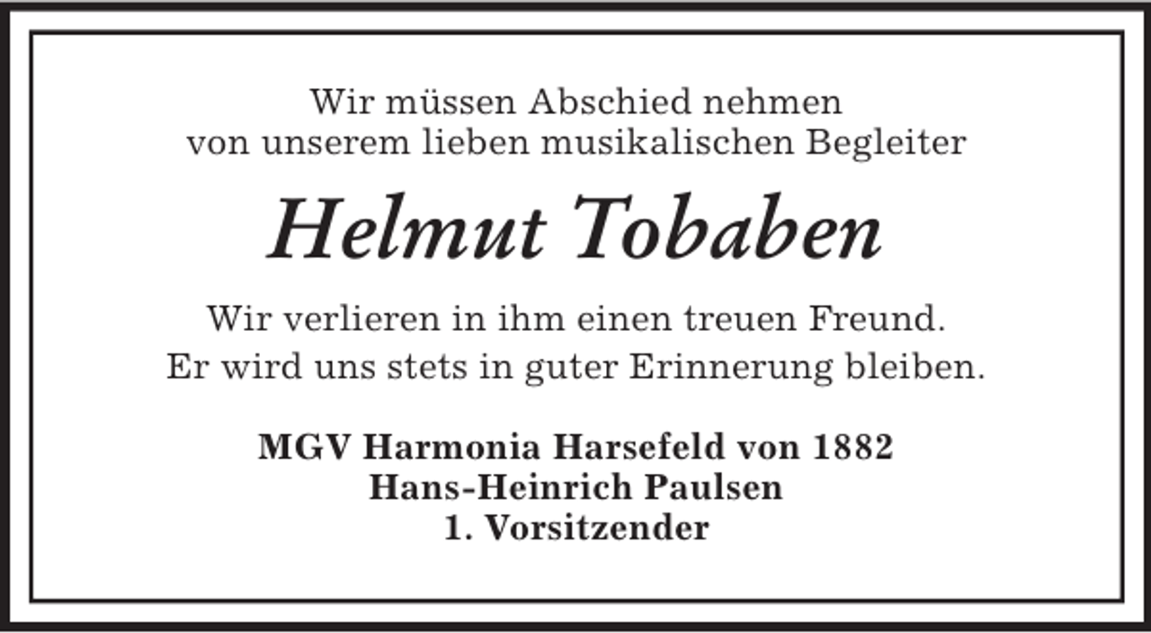 <p>Wir müssen Abschied nehmen<br />von unserem lieben musikalischen Begleiter<br />Helmut Tobaben<br />Wir verlieren in ihm einen treuen Freund.<br />Er wird uns stets in guter Erinnerung bleiben.<br />MGV Harmonia Harsefeld von 1882<br />Hans-Heinrich Paulsen<br />1. Vorsitzender</p>