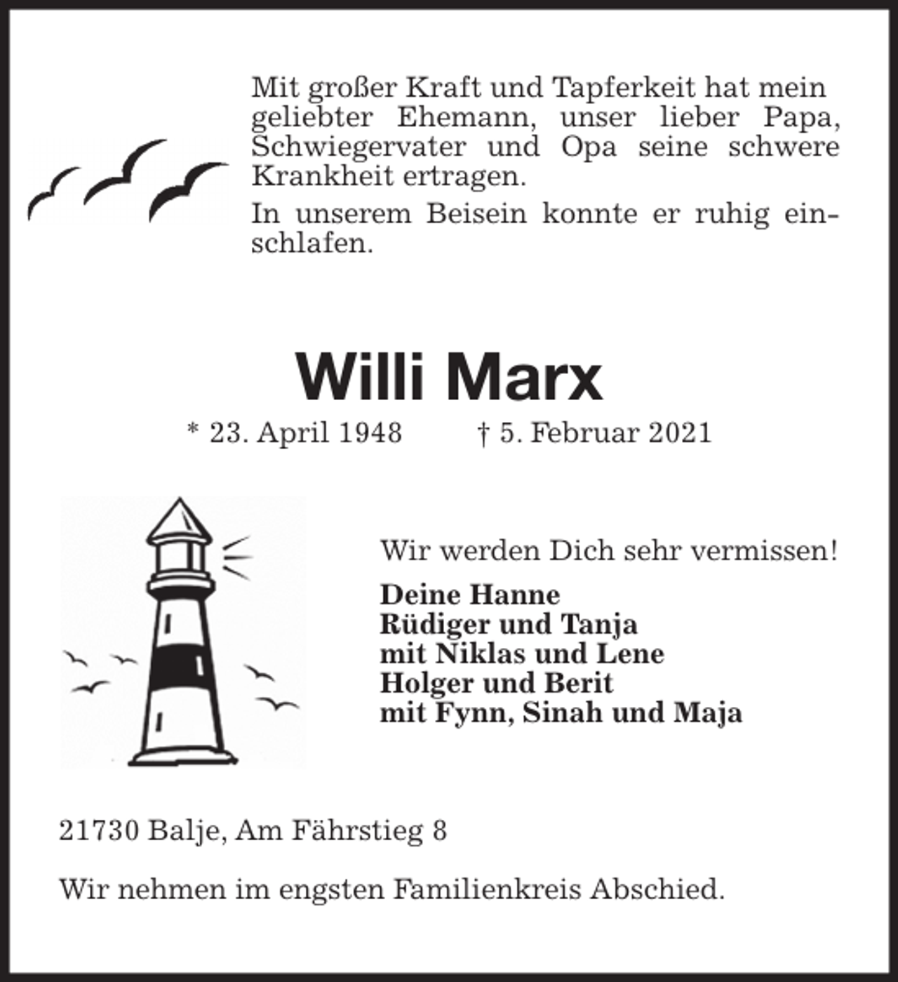 <p>Mit großer Kraft und Tapferkeit hat mein<br />geliebter Ehemann, unser lieber Papa, Schwiegervater und Opa seine schwere Krankheit ertragen.<br />In unserem Beisein konnte er ruhig einschlafen.<br />Willi Marx<br />* 23. April 1948 † 5. Februar 2021<br />Wir werden Dich sehr vermissen!<br />Deine Hanne<br />Rüdiger und Tanja<br />mit Niklas und Lene<br />Holger und Berit<br />mit Fynn, Sinah und Maja<br />21730 Balje, Am Fährstieg 8</p>
<p>Wir nehmen im engsten Familienkreis Abschied.</p>