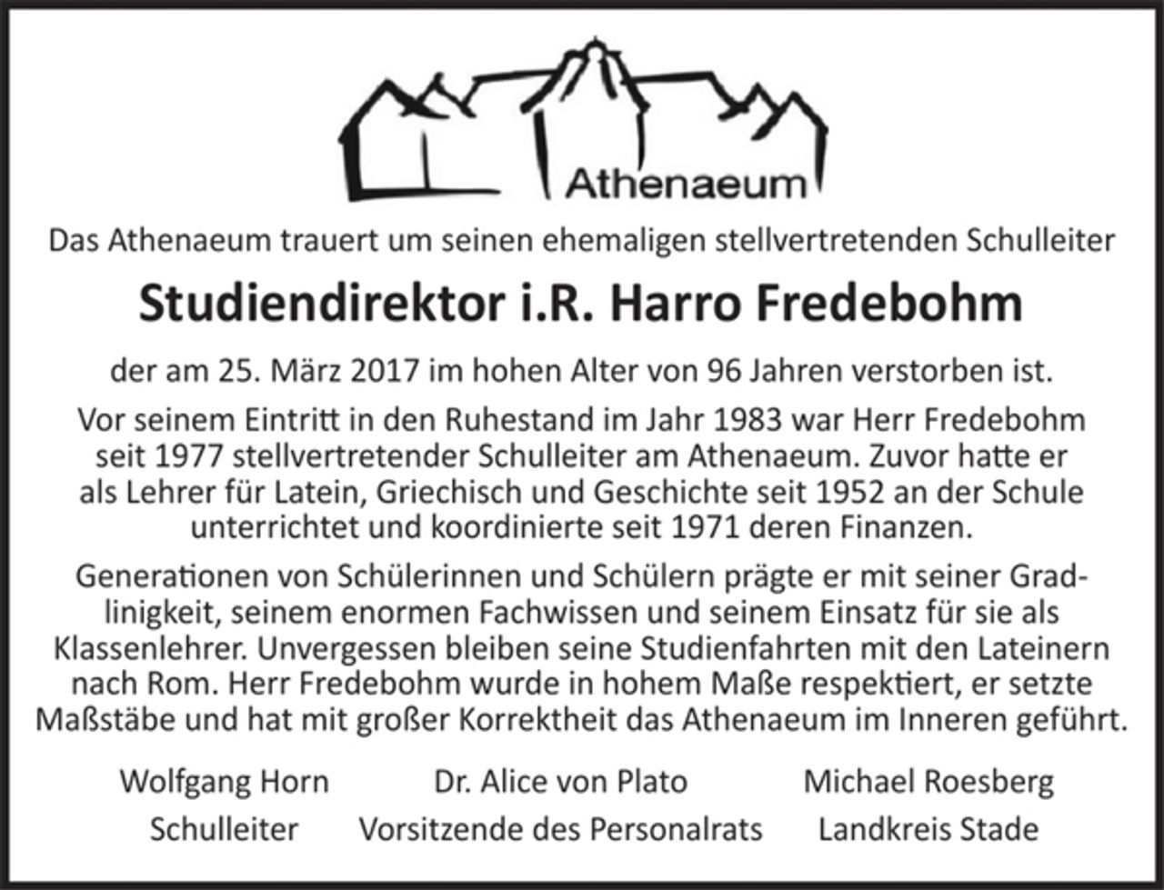 <p>Das Athenaeum trauert um seinen ehemaligen stellvertretenden Schulleiter<br />Studiendirektor i.R. Harro Fredebohm<br />der am 25. März 2017 im hohen Alter von 96 Jahren verstorben ist.<br />Vor seinem Eintritt in den Ruhestand im Jahr 1983 war Herr Fredebohm seit 1977 stellvertretender Schulleiter am Athenaeum. Zuvor hatte er als Lehrer für Latein, Griechisch und Geschichte seit 1952 an der Schule unterrichtet und koordinierte seit 1971 deren Finanzen.<br />Generationen von Schülerinnen und Schülern prägte er mit seiner Geradlinigkeit, seinem enormen Fachwissen und seinem Einsatz für sie als Klassenlehrer. Unvergessen bleiben seine Studienfahrten mit den Lateinern nach Rom. Herr Fredebohm wurde in hohem Maße respektiert, er setzte Maßstäbe und hat mit großer Korrektheit das Athenaeum im Inneren geführt.<br />Wolfgang Horn Dr. Alice von Plato Schulleiter Vorsitzende des Personalrats</p>