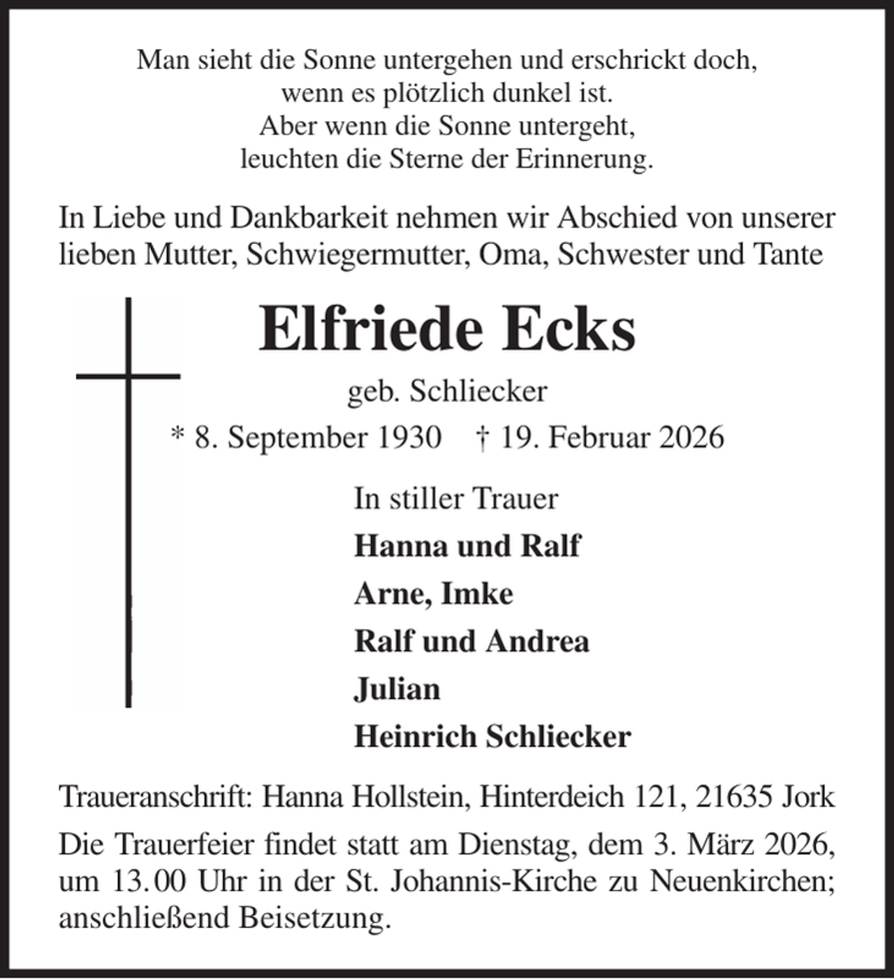 <p>Man sieht die Sonne untergehen und erschrickt doch,<br />wenn es plötzlich dunkel ist.<br />Aber wenn die Sonne untergeht,<br />leuchten die Sterne der Erinnerung.<br />In Liebe und Dankbarkeit nehmen wir Abschied von unserer lieben Mutter, Schwiegermutter, Oma, Schwester und Tante<br />Elfriede Ecks<br />geb. Schliecker<br />* 8. September 1930 † 19. Februar 2026<br />In stiller Trauer<br />Hanna und Ralf<br />Arne, Imke<br />Ralf und Andrea<br />Julian<br />Heinrich Schliecker<br />Traueranschrift: Hanna Hollstein, Hinterdeich 121, 21635 Jork<br />Die Trauerfeier findet statt am Dienstag, dem 3. März 2026, um 13. 00 Uhr in der St. Johannis-Kirche zu Neuenkirchen; anschließend Beisetzung.</p>