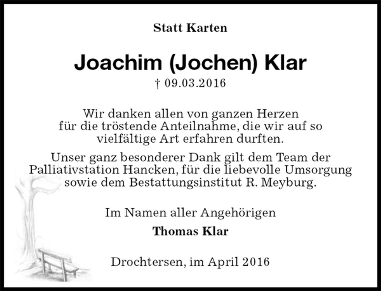 <p>Statt Karten<br />Joachim (Jochen) Klar<br />† 09.03.2016<br />Wir danken allen von ganzen Herzen<br />für die tröstende Anteilnahme, die wir auf so<br />vielfältige Art erfahren durften.<br />Unser ganz besonderer Dank gilt dem Team der<br />Palliativstation Hancken, für die liebevolle Umsorgung<br />sowie dem Bestattungsinstitut R. Meyburg.<br />Im Namen aller Angehörigen<br />Thomas Klar<br />Drochtersen, im April 2016</p>