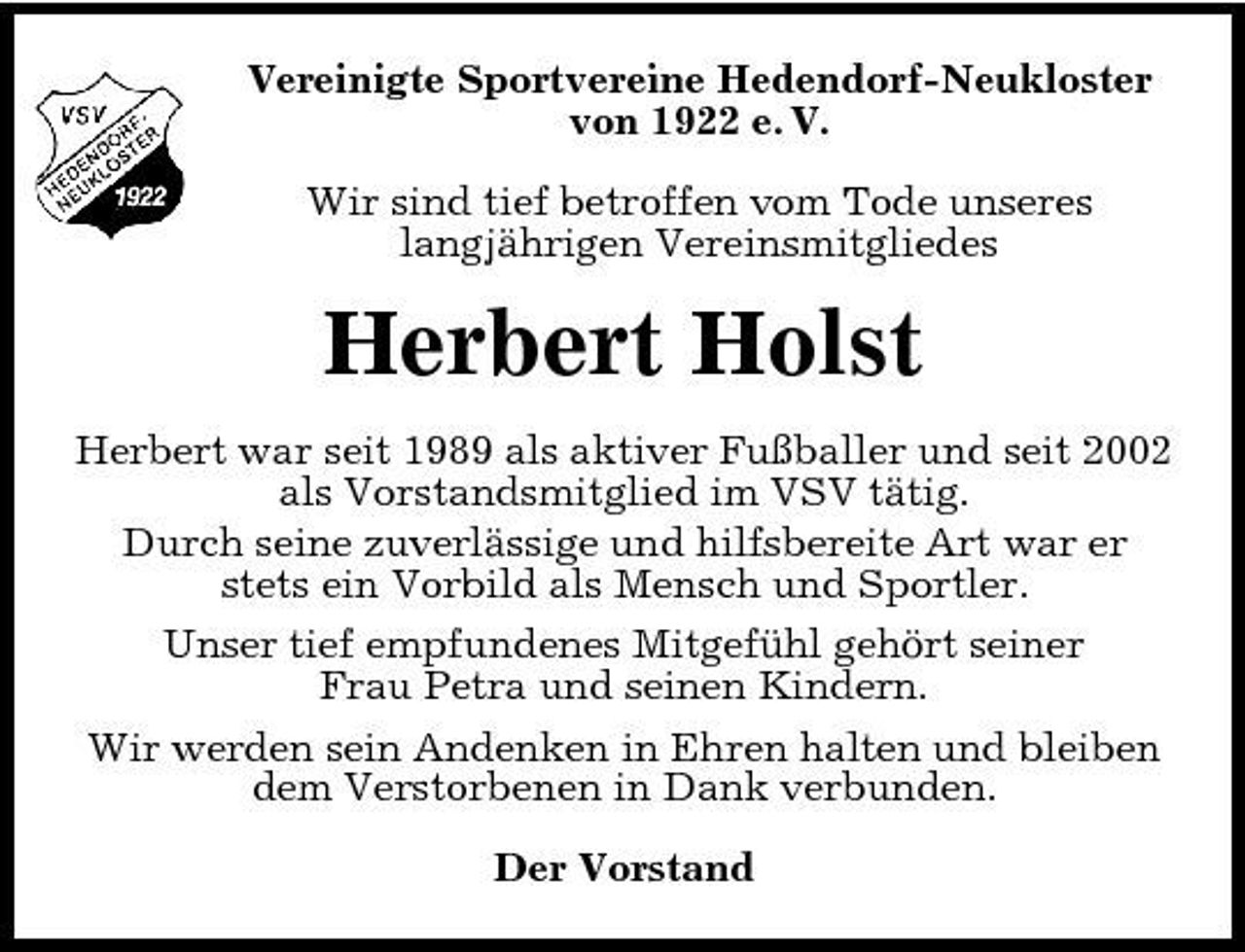 <p>Vereinigte Sportvereine Hedendorf-Neukloster von 1922 e. V. Wir sind tief betroffen vom Tode unseres langjährigen Vereinsmitgliedes</p><p>Herbert Holst<br />Herbert war seit 1989 als aktiver Fußballer und seit 2002 als Vorstandsmitglied im VSV tätig. Durch seine zuverlässige und hilfsbereite Art war er stets ein Vorbild als Mensch und Sportler. Unser tief empfundenes Mitgefühl gehört seiner Frau Petra und seinen Kindern. Wir werden sein Andenken in Ehren halten und bleiben dem Verstorbenen in Dank verbunden. Der Vorstand</p>