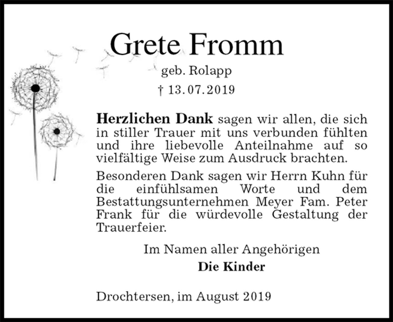 <p>Grete Fromm<br />geb. Rolapp<br />† 13. 07. 2019<br />Herzlichen Dank sagen wir allen, die sich in stiller Trauer mit uns verbunden fühlten und ihre liebevolle Anteilnahme auf so<br />vielfältige Weise zum Ausdruck brachten.<br />Besonderen Dank sagen wir Herrn Kuhn für die einfühlsamen Worte und dem<br />Bestattungsunternehmen Meyer Fam. Peter Frank für die würdevolle Gestaltung der<br />Trauerfeier.<br />Im Namen aller Angehörigen<br />Die Kinder<br />Drochtersen, im August 2019</p>