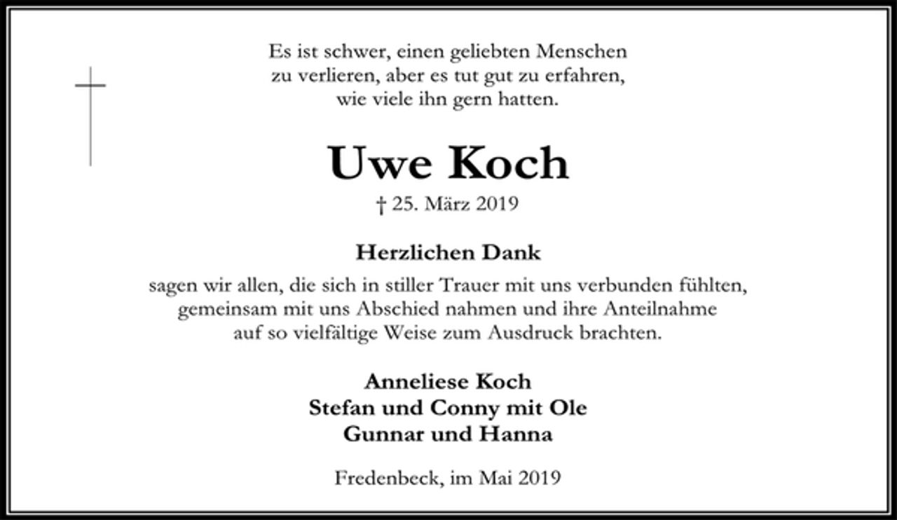 <p>Es ist schwer, einen geliebten Menschen<br />zu verlieren, aber es tut gut zu erfahren,<br />wie viele ihn gern hatten.<br />Uwe Koch<br />† 25. März 2019<br />Herzlichen Dank<br />sagen wir allen, die sich in stiller Trauer mit uns verbunden fühlten,<br />gemeinsam mit uns Abschied nahmen und ihre Anteilnahme<br />auf so vielfältige Weise zum Ausdruck brachten.<br />Anneliese Koch<br />Stefan und Conny mit Ole<br />Gunnar und Hanna<br />Fredenbeck, im Mai 2019</p>