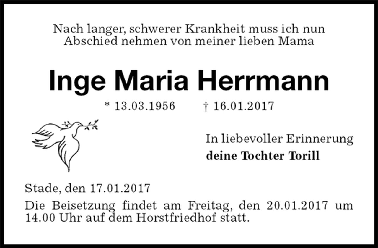 <p>Nach langer, schwerer Krankheit muss ich nun<br />Abschied nehmen von meiner lieben Mama<br />Inge Maria Herrmann<br />* 13.03.1956 † 16.01.2017<br />In liebevoller Erinnerung<br />deine Tochter Torill<br />Stade, den 17.01.2017<br />Die Beisetzung findet am Freitag, den 20.01.2017 um 14.00 Uhr auf dem Horstfriedhof statt.</p>