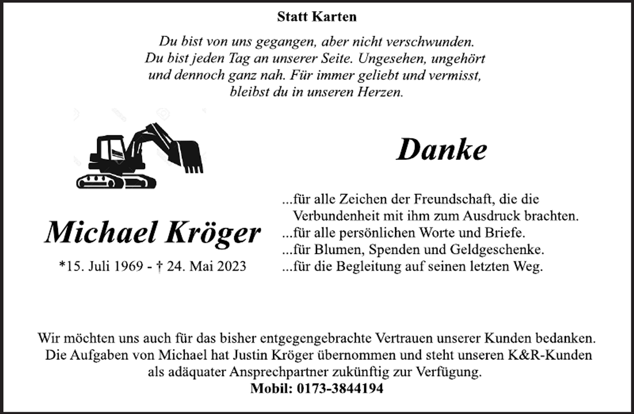 <p>Statt Karten<br />Du bist von uns gegangen, aber nicht verschwunden.<br />Du bist jeden Tag an unserer Seite. Ungesehen, ungehört<br />und dennoch ganz nah. Für immer geliebt und vermisst,<br />bleibst du in unseren Herzen.<br />Danke<br />Michael Kröger<br />...für alle Zeichen der Freundschaft, die die<br />Verbundenheit mit ihm zum Ausdruck brachten.<br />...für alle persönlichen Worte und Briefe.<br />...für Blumen, Spenden und Geldgeschenke.<br />*15. Juli 1969 - † 24. Mai 2023 ...für die Begleitung auf seinen letzten Weg.<br />Wir möchten uns auch für das bisher entgegengebrachte Vertrauen unserer Kunden bedanken.<br />Die Aufgaben von Michael hat Justin Kröger übernommen und steht unseren K&amp;R-Kunden als adäquater Ansprechpartner zukünftig zur Verfügung. Mobil: 0173-3844194</p>