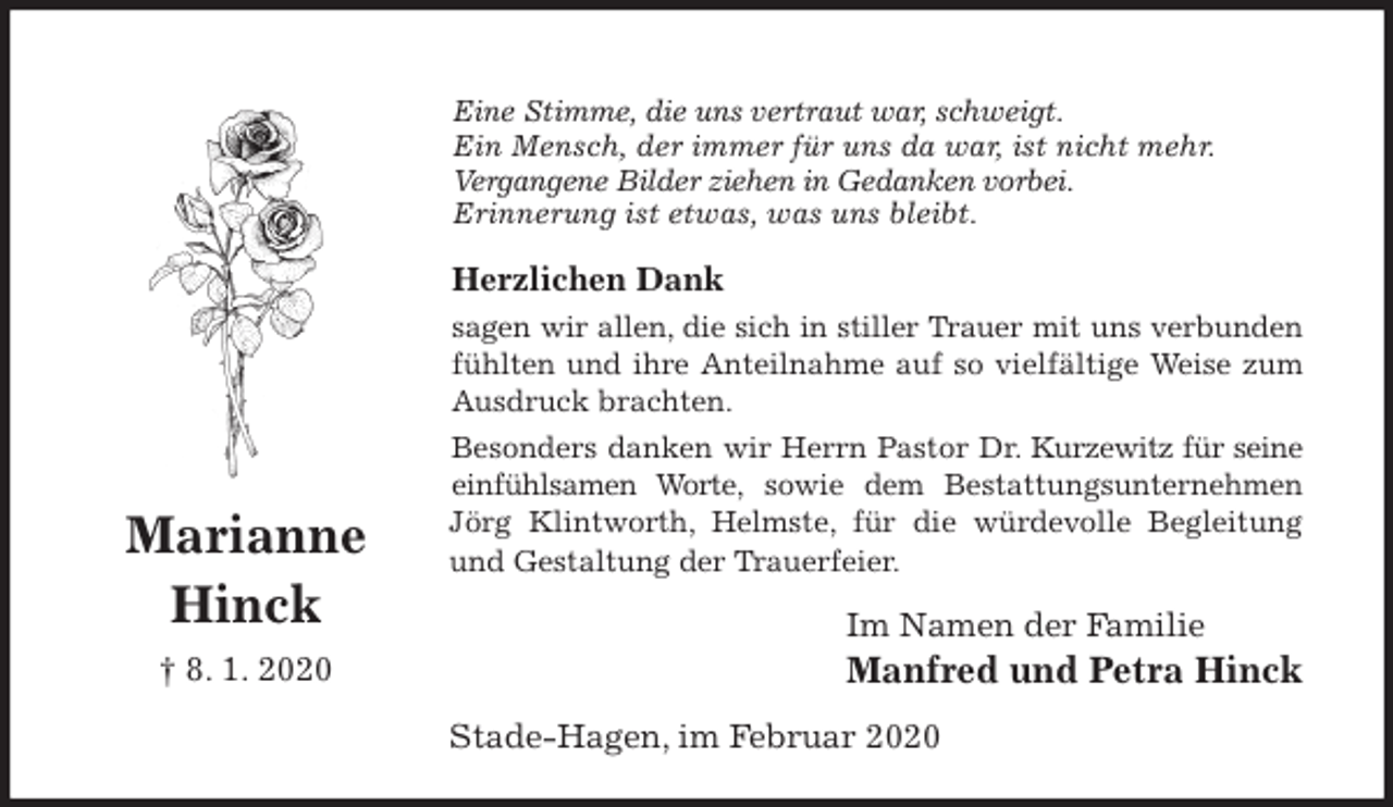 <p>Eine Stimme, die uns vertraut war, schweigt.<br />Ein Mensch, der immer für uns da war, ist nicht mehr.<br />Vergangene Bilder ziehen in Gedanken vorbei.<br />Erinnerung ist etwas, was uns bleibt.<br />Herzlichen Dank<br />sagen wir allen, die sich in stiller Trauer mit uns verbunden fühlten und ihre Anteilnahme auf so vielfältige Weise zum Ausdruck brachten.<br />Besonders danken wir Herrn Pastor Dr. Kurzewitz für seine einfühlsamen Worte, sowie dem Bestattungsunternehmen Jörg Klintworth, Helmste, für die würdevolle Begleitung und Gestaltung der Trauerfeier.<br />Im Namen der Familie<br />Manfred und Petra Hinck<br />Stade-Hagen, im Februar 2020<br />Marianne<br />Hinck<br />† 8. 1. 2020</p>