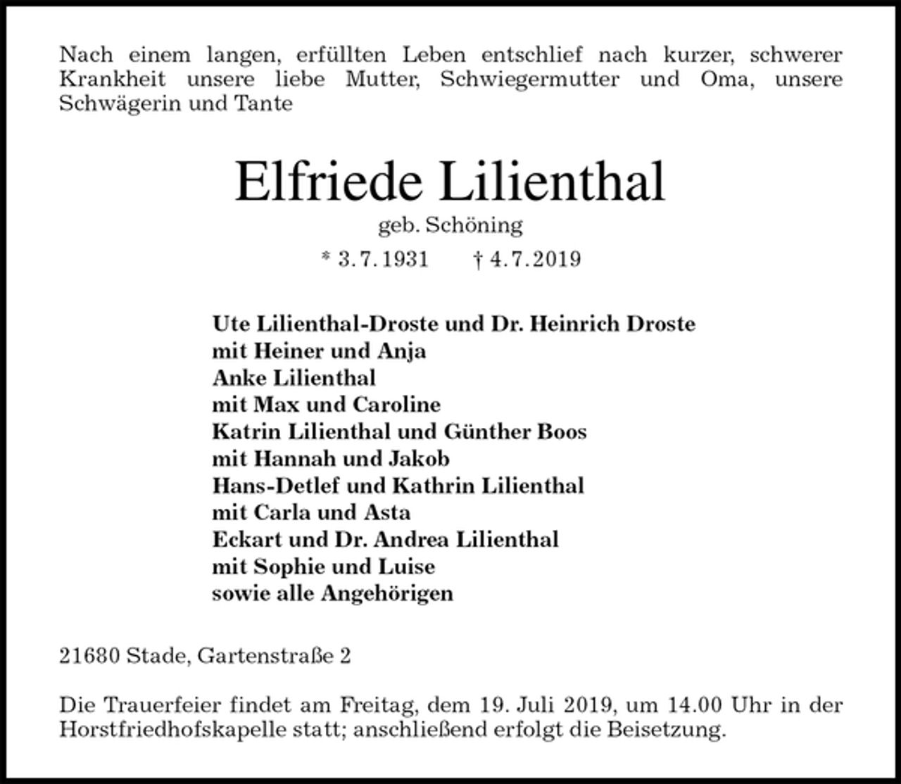 <p>Nach einem langen, erfüllten Leben entschlief nach kurzer, schwerer<br />Krankheit unsere liebe Mutter, Schwiegermutter und Oma, unsere<br />Schwägerin und Tante<br />Elfriede Lilienthal<br />geb. Schöning<br />* 3. 7. 1931 † 4. 7. 2019<br />Ute Lilienthal-Droste und Dr. Heinrich Droste<br />mit Heiner und Anja<br />Anke Lilienthal<br />mit Max und Caroline<br />Katrin Lilienthal und Günther Boos<br />mit Hannah und Jakob<br />Hans-Detlef und Kathrin Lilienthal<br />mit Carla und Asta<br />Eckart und Dr. Andrea Lilienthal<br />mit Sophie und Luise<br />sowie alle Angehörigen<br />21680 Stade, Gartenstraße 2</p>
<p>Die Trauerfeier findet am Freitag, dem 19. Juli 2019, um 14.00 Uhr in der<br />Horstfriedhofskapelle statt; anschließend erfolgt die Beisetzung.</p>