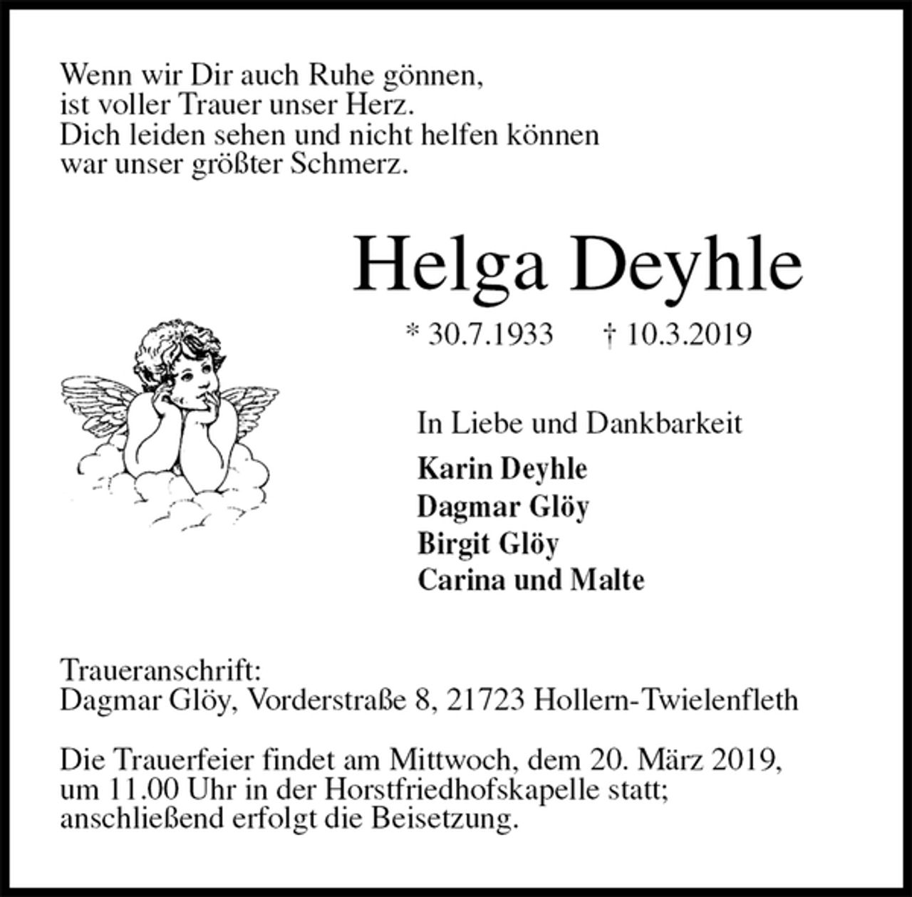 <p>Wenn wir Dir auch Ruhe gönnen,<br />ist voller Trauer unser Herz.<br />Dich leiden sehen und nicht helfen können<br />war unser größter Schmerz.<br />Helga Deyhle<br />* 30.7.1933 † 10.3.2019<br />In Liebe und Dankbarkeit<br />Karin Deyhle<br />Dagmar Glöy<br />Birgit Glöy<br />Carina und Malte<br />Traueranschrift:<br />Dagmar Glöy, Vorderstraße 8, 21723 Hollern-Twielenfleth</p><p>Die Trauerfeier findet am Mittwoch, dem 20. März 2019,<br />um 11.00 Uhr in der Horstfriedhofskapelle statt;<br />anschließend erfolgt die Beisetzung.</p>