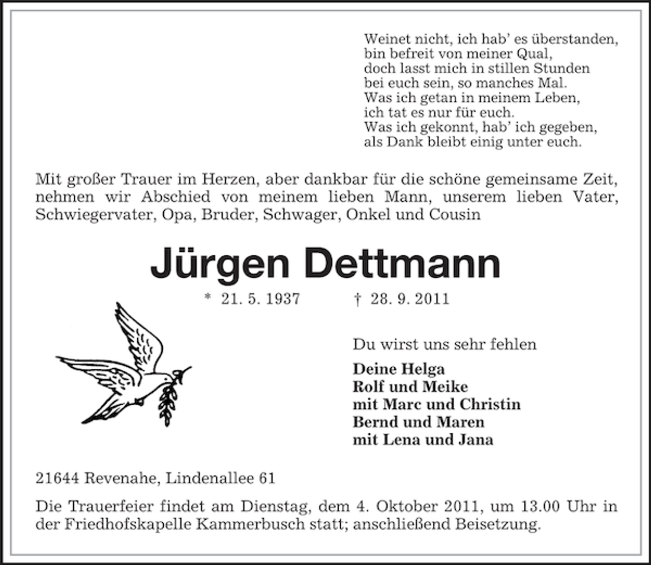 <p>Weinet nicht, ich hab’ es überstanden,<br />bin befreit von meiner Qual,<br />doch lasst mich in stillen Stunden<br />bei euch sein, so manches Mal.<br />Was ich getan in meinem Leben,<br />ich tat es nur für euch.<br />Was ich gekonnt, hab’ ich gegeben,<br />als Dank bleibt einig unter euch.</p><p>Mit großer Trauer im Herzen, aber dankbar für die schöne gemeinsame Zeit,<br />nehmen wir Abschied von meinem lieben Mann, unserem lieben Vater,<br />Schwiegervater, Opa, Bruder, Schwager, Onkel und Cousin</p><p>Jürgen Dettmann<br />* 21. 5. 1937</p><p>† 28. 9. 2011<br />Du wirst uns sehr fehlen<br />Deine Helga<br />Rolf und Meike<br />mit Marc und Christin<br />Bernd und Maren<br />mit Lena und Jana</p><p>21644 Revenahe, Lindenallee 61<br />Die Trauerfeier findet am Dienstag, dem 4. Oktober 2011, um 13.00 Uhr in<br />der Friedhofskapelle Kammerbusch statt; anschließend Beisetzung.</p>