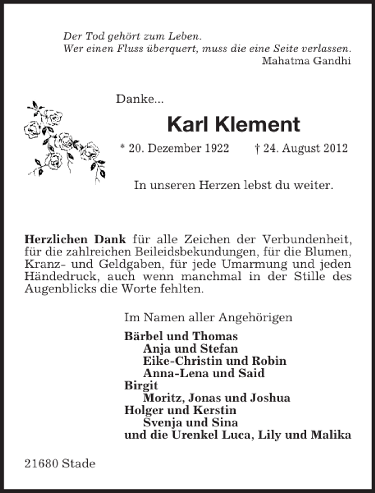 <p>Der Tod gehört zum Leben.<br />Wer einen Fluss überquert, muss die eine Seite verlassen.<br />Mahatma Gandhi<br />Danke...<br />Karl Klement<br />* 20. Dezember 1922 † 24. August 2012</p><p>In unseren Herzen lebst du weiter.</p><p>Herzlichen Dank für alle Zeichen der Verbundenheit, für die zahlreichen Beileidsbekundungen, für die Blumen, Kranz- und Geldgaben, für jede Umarmung und jeden Händedruck, auch wenn manchmal in der Stille des<br />Augenblicks die Worte fehlten.<br />Im Namen aller Angehörigen<br />Bärbel und Thomas<br />Anja und Stefan<br />Eike-Christin und Robin<br />Anna-Lena und Said<br />Birgit<br />Moritz, Jonas und Joshua<br />Holger und Kerstin<br />Svenja und Sina<br />und die Urenkel Luca, Lily und Malika<br />21680 Stade</p>