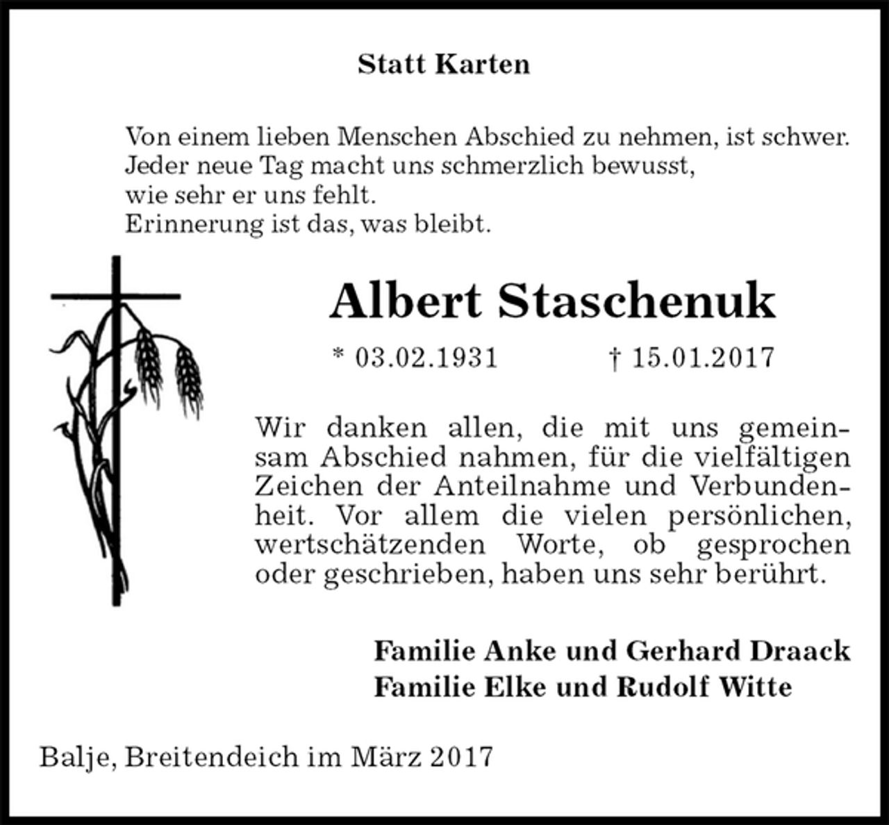 <p>Statt Karten<br />Von einem lieben Menschen Abschied zu nehmen, ist schwer.<br />Jeder neue Tag macht uns schmerzlich bewusst,<br />wie sehr er uns fehlt.<br />Erinnerung ist das, was bleibt.<br />Albert Staschenuk<br />* 03.02.1931 † 15.01.2017<br />Wir danken allen, die mit uns gemein-<br />sam Abschied nahmen, für die vielfältigen Zeichen der Anteilnahme und Verbundenheit. Vor allem die vielen persönlichen, wertschätzenden Worte, ob gesprochen oder geschrieben, haben uns sehr berührt.<br />Familie Anke und Gerhard Draack<br />Familie Elke und Rudolf Witte<br />Balje, Breitendeich im März 2017</p>